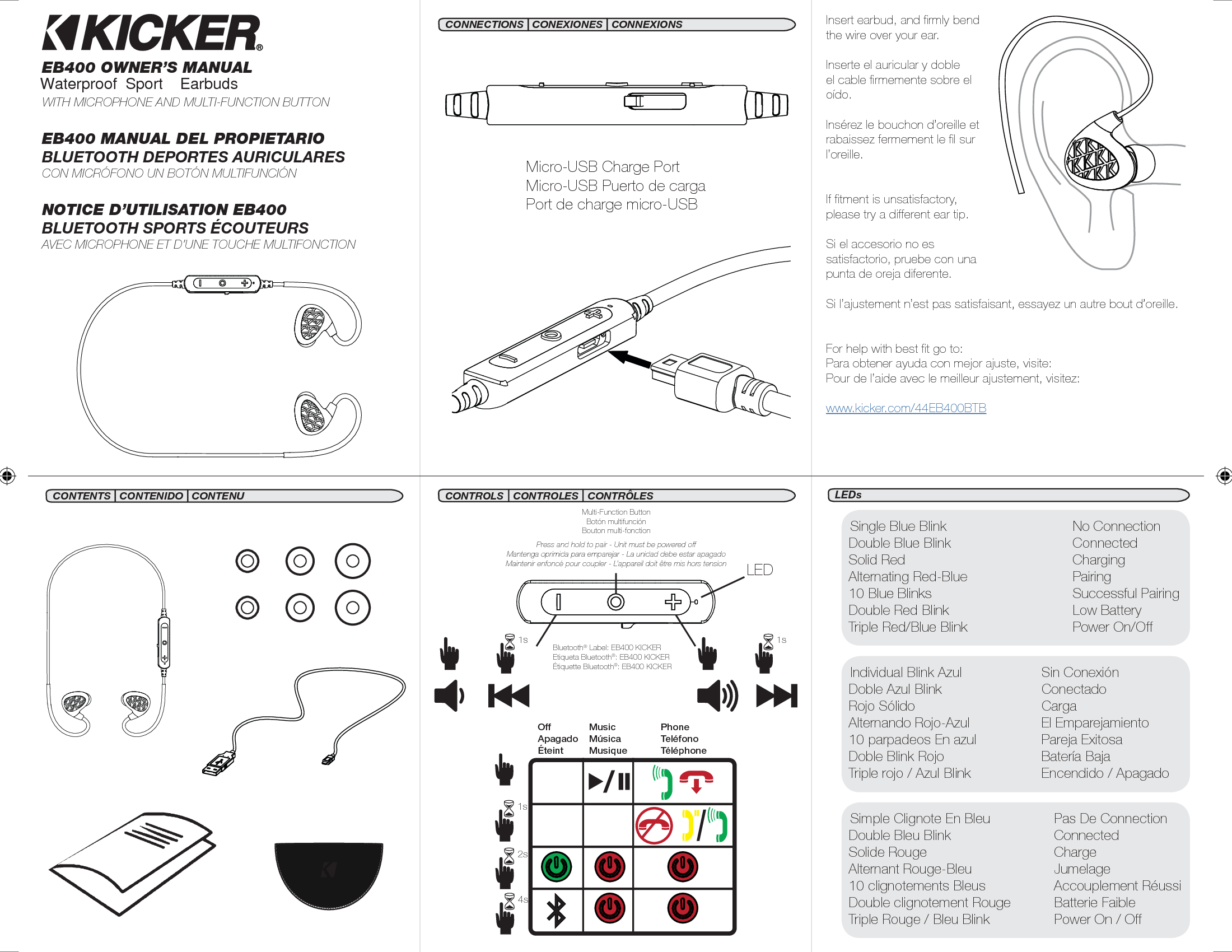 EB400 OWNER’S MANUALWITH MICROPHONE AND MULTI-FUNCTION BUTTONEB400 MANUAL DEL PROPIETARIOBLUETOOTH DEPORTES AURICULARESCON MICRÓFONO UN BOTÓN MULTIFUNCIÓNNOTICE D’UTILISATION EB400BLUETOOTH SPORTS ÉCOUTEURSAVEC MICROPHONE ET D’UNE TOUCHE MULTIFONCTIONMicro-USB Charge PortMicro-USB Puerto de cargaPort de charge micro-USBBluetooth® Label: EB400 KICKEREtiqueta Bluetooth®: EB400 KICKERÉtiquette Bluetooth®: EB400 KICKERInsert earbud, and ﬁ rmly bend the wire over your ear.Inserte el auricular y doble el cable ﬁ rmemente sobre el oído.Insérez le bouchon d’oreille et rabaissez fermement le ﬁ l sur l’oreille.If ﬁ tment is unsatisfactory, please try a different ear tip.Si el accesorio no es satisfactorio, pruebe con una punta de oreja diferente.Si l’ajustement n’est pas satisfaisant, essayez un autre bout d’oreille.For help with best ﬁ t go to:Para obtener ayuda con mejor ajuste, visite: Pour de l’aide avec le meilleur ajustement, visitez:www.kicker.com/44EB400BTBLEDSingle Blue Blink  No ConnectionDouble Blue Blink  ConnectedSolid Red  ChargingAlternating Red-Blue  Pairing10 Blue Blinks  Successful PairingDouble Red Blink  Low BatteryTriple Red/Blue Blink  Power On/OffIndividual Blink Azul   Sin ConexiónDoble Azul Blink  ConectadoRojo Sólido  CargaAlternando Rojo-Azul  El Emparejamiento10 parpadeos En azul   Pareja ExitosaDoble Blink Rojo  Batería BajaTriple rojo / Azul Blink  Encendido / ApagadoSimple Clignote En Bleu  Pas De ConnectionDouble Bleu Blink  ConnectedSolide Rouge  ChargeAlternant Rouge-Bleu  Jumelage10 clignotements Bleus  Accouplement RéussiDouble clignotement Rouge  Batterie FaibleTriple Rouge / Bleu Blink  Power On / Off1s2s4sOffApagadoÉteintMusicMúsicaMusiquePhoneTeléfonoTéléphonePress and hold to pair - Unit must be powered offMantenga oprimida para emparejar - La unidad debe estar apagadoMaintenir enfoncé pour coupler - L’appareil doit être mis hors tensionMulti-Function ButtonBotón multifunciónBouton multi-fonction1s1sCONTENTS | CONTENIDO | CONTENU CONTROLS   CONTROLES   CONTRÔLESCONNECTIONS | CONEXIONES | CONNEXIONSLEDs2017 EB400 Rev B.indd   1-3 4/18/2017   3:18:13 PMWaterproof  Sport    Earbuds