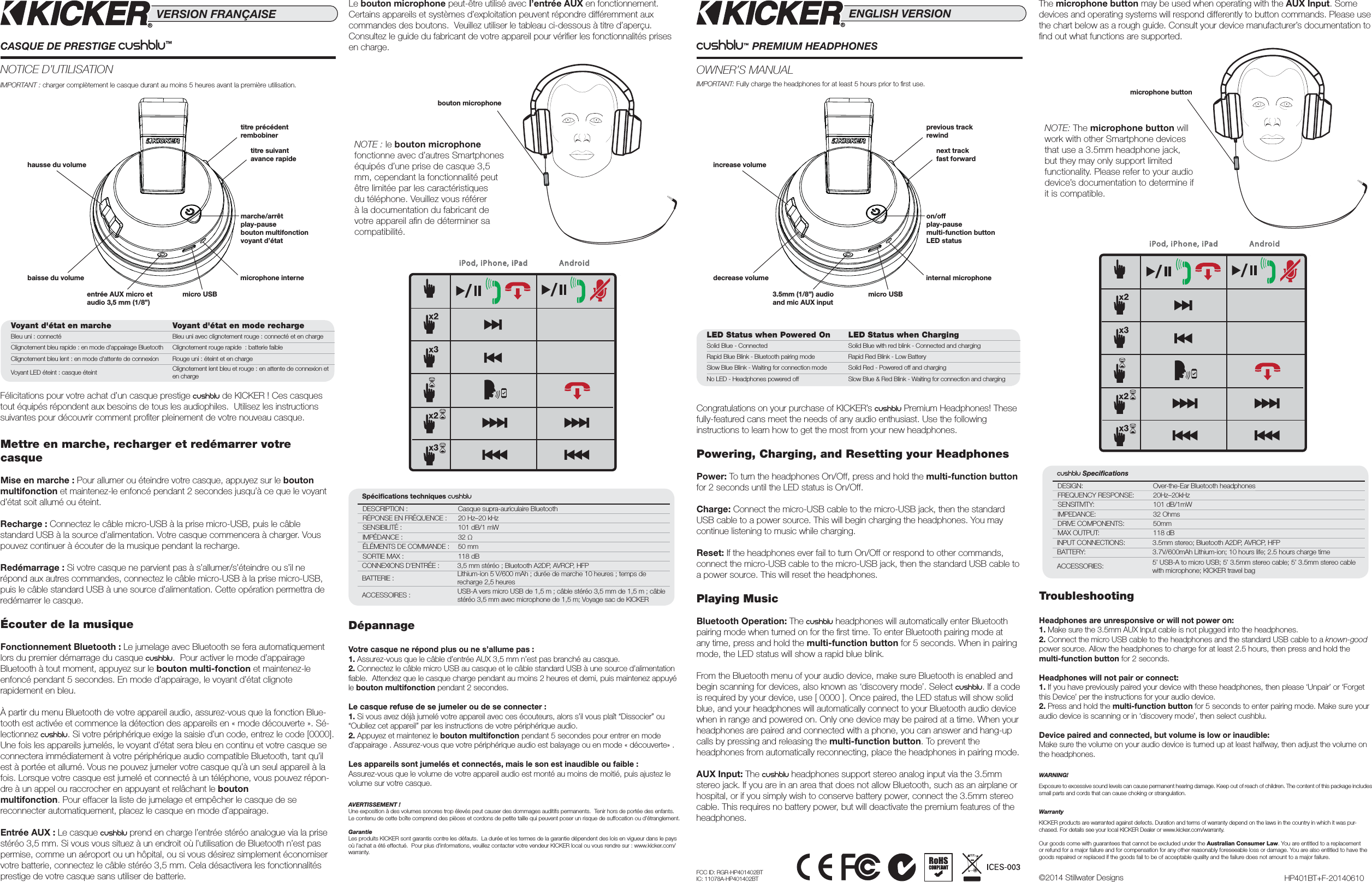 NOTE: The microphone button will work with other Smartphone devices that use a 3.5mm headphone jack, but they may only support limited functionality. Please refer to your audio device’s documentation to determine if it is compatible.NOTE : le bouton microphone fonctionne avec d’autres Smartphones équipés d’une prise de casque 3,5 mm, cependant la fonctionnalité peut être limitée par les caractéristiques du téléphone. Veuillez vous référer à la documentation du fabricant de votre appareil aﬁ n de déterminer sa compatibilité. IMPORTANT: Fully charge the headphones for at least 5 hours prior to ﬁ rst use. IMPORTANT : charger complètement le casque durant au moins 5 heures avant la première utilisation.  CUSHBLU™ PREMIUM HEADPHONESOWNER’S MANUALENGLISH VERSIONCushblu Speciﬁ cationsDESIGN: Over-the-Ear Bluetooth headphonesFREQUENCY RESPONSE: 20Hz–20kHzSENSITIVITY: 101 dB/1mWIMPEDANCE: 32 OhmsDRIVE COMPONENTS: 50mmMAX OUTPUT: 118 dBINPUT CONNECTIONS: 3.5mm stereo; Bluetooth A2DP, AVRCP, HFPBATTERY: 3.7V/600mAh Lithium-ion; 10 hours life; 2.5 hours charge timeACCESSORIES: 5’ USB-A to micro USB; 5’ 3.5mm stereo cable; 5’ 3.5mm stereo cable with microphone; KICKER travel bagSpéciﬁ cations techniques CushBluDESCRIPTION : Casque supra-auriculaire Bluetooth RÉPONSE EN FRÉQUENCE : 20 Hz–20 kHzSENSIBILITÉ : 101 dB/1 mWIMPÉDANCE : 32 Ω ÉLÉMENTS DE COMMANDE : 50 mmSORTIE MAX : 118 dBCONNEXIONS D’ENTRÉE : 3,5 mm stéréo ; Bluetooth A2DP, AVRCP, HFPBATTERIE : Lithium-ion 5 V/600 mAh ; durée de marche 10 heures ; temps de recharge 2,5 heuresACCESSOIRES : USB-A vers micro USB de 1,5 m ; câble stéréo 3,5 mm de 1,5 m ; câble stéréo 3,5 mm avec microphone de 1,5 m; Voyage sac de KICKERincrease volumehausse du volumeon/offplay-pausemulti-function buttonLED statusmarche/arrêtplay-pausebouton multifonction voyant d’étatprevious trackrewindtitre précédentrembobinerdecrease volumebaisse du volume3.5mm (1/8”) audio and mic AUX inputentrée AUX micro et audio 3,5 mm (1/8”)internal microphonemicrophone internemicro USBmicro USBCASQUE DE PRESTIGE Cushblu™  NOTICE D’UTILISATIONVERSION FRANÇAISEnext trackfast forwardtitre suivantavance rapidemicrophone buttonbouton microphoneCongratulations on your purchase of KICKER’s cushblu Premium Headphones! These fully-featured cans meet the needs of any audio enthusiast. Use the following instructions to learn how to get the most from your new headphones.Powering, Charging, and Resetting your HeadphonesPower: To turn the headphones On/Off, press and hold the multi-function button for 2 seconds until the LED status is On/Off.Charge: Connect the micro-USB cable to the micro-USB jack, then the standard USB cable to a power source. This will begin charging the headphones. You may continue listening to music while charging.Reset: If the headphones ever fail to turn On/Off or respond to other commands, connect the micro-USB cable to the micro-USB jack, then the standard USB cable to a power source. This will reset the headphones.Playing MusicBluetooth Operation: The cushblu headphones will automatically enter Bluetooth pairing mode when turned on for the ﬁ rst time. To enter Bluetooth pairing mode at any time, press and hold the multi-function button for 5 seconds. When in pairing mode, the LED status will show a rapid blue blink.From the Bluetooth menu of your audio device, make sure Bluetooth is enabled and begin scanning for devices, also known as ‘discovery mode’. Select CushBlu. If a code is required by your device, use [ 0000 ]. Once paired, the LED status will show solid blue, and your headphones will automatically connect to your Bluetooth audio device when in range and powered on. Only one device may be paired at a time. When your headphones are paired and connected with a phone, you can answer and hang-up calls by pressing and releasing the multi-function button. To prevent the headphones from automatically reconnecting, place the headphones in pairing mode.AUX Input: The Cushblu headphones support stereo analog input via the 3.5mm stereo jack. If you are in an area that does not allow Bluetooth, such as an airplane or hospital, or if you simply wish to conserve battery power, connect the 3.5mm stereo cable. This requires no battery power, but will deactivate the premium features of the headphones.Félicitations pour votre achat d’un casque prestige cushblu de KICKER ! Ces casques tout équipés répondent aux besoins de tous les audiophiles.  Utilisez les instructions suivantes pour découvrir comment proﬁ ter pleinement de votre nouveau casque. Mettre en marche, recharger et redémarrer votre casqueMise en marche : Pour allumer ou éteindre votre casque, appuyez sur le bouton multifonction et maintenez-le enfoncé pendant 2 secondes jusqu’à ce que le voyant d’état soit allumé ou éteint.Recharge : Connectez le câble micro-USB à la prise micro-USB, puis le câble standard USB à la source d’alimentation. Votre casque commencera à charger. Vous pouvez continuer à écouter de la musique pendant la recharge. Redémarrage : Si votre casque ne parvient pas à s’allumer/s’éteindre ou s’il ne répond aux autres commandes, connectez le câble micro-USB à la prise micro-USB, puis le câble standard USB à une source d’alimentation. Cette opération permettra de redémarrer le casque.Écouter de la musiqueFonctionnement Bluetooth : Le jumelage avec Bluetooth se fera automatiquement lors du premier démarrage du casque Cushblu.  Pour activer le mode d’appairage Bluetooth à tout moment, appuyez sur le bouton multi-fonction et maintenez-le enfoncé pendant 5 secondes. En mode d’appairage, le voyant d’état clignote rapidement en bleu.À partir du menu Bluetooth de votre appareil audio, assurez-vous que la fonction Blue-tooth est activée et commence la détection des appareils en « mode découverte ». Sé-lectionnez CushBlu. Si votre périphérique exige la saisie d’un code, entrez le code [0000]. Une fois les appareils jumelés, le voyant d’état sera bleu en continu et votre casque se connectera immédiatement à votre périphérique audio compatible Bluetooth, tant qu’il est à portée et allumé. Vous ne pouvez jumeler votre casque qu’à un seul appareil à la fois. Lorsque votre casque est jumelé et connecté à un téléphone, vous pouvez répon-dre à un appel ou raccrocher en appuyant et relâchant le bouton multifonction. Pour effacer la liste de jumelage et empêcher le casque de se reconnecter automatiquement, placez le casque en mode d’appairage.Entrée AUX : Le casque Cushblu prend en charge l’entrée stéréo analogue via la prise stéréo 3,5 mm. Si vous vous situez à un endroit où l’utilisation de Bluetooth n’est pas permise, comme un aéroport ou un hôpital, ou si vous désirez simplement économiser votre batterie, connectez le câble stéréo 3,5 mm. Cela désactivera les fonctionnalités prestige de votre casque sans utiliser de batterie. AndroidiPod, iPhone, iPadAndroidiPod, iPhone, iPadThe microphone button may be used when operating with the AUX Input. Some devices and operating systems will respond differently to button commands. Please use the chart below as a rough guide. Consult your device manufacturer’s documentation to ﬁ nd out what functions are supported.Le bouton microphone peut-être utilisé avec l’entrée AUX en fonctionnement.Certains appareils et systèmes d’exploitation peuvent répondre différemment aux commandes des boutons.  Veuillez utiliser le tableau ci-dessous à titre d’aperçu. Consultez le guide du fabricant de votre appareil pour vériﬁ er les fonctionnalités prises en charge.LED Status when Powered On LED Status when ChargingSolid Blue - Connected Solid Blue with red blink - Connected and chargingRapid Blue Blink - Bluetooth pairing mode Rapid Red Blink - Low BatterySlow Blue Blink - Waiting for connection mode Solid Red - Powered off and chargingNo LED - Headphones powered off Slow Blue &amp; Red Blink - Waiting for connection and chargingVoyant d&apos;état en marche Voyant d&apos;état en mode rechargeBleu uni : connecté Bleu uni avec clignotement rouge : connecté et en chargeClignotement bleu rapide : en mode d&apos;appairage Bluetooth Clignotement rouge rapide  : batterie faibleClignotement bleu lent : en mode d&apos;attente de connexion Rouge uni : éteint et en chargeVoyant LED éteint : casque éteint Clignotement lent bleu et rouge : en attente de connexion et en chargeTroubleshootingHeadphones are unresponsive or will not power on: 1. Make sure the 3.5mm AUX Input cable is not plugged into the headphones.2. Connect the micro USB cable to the headphones and the standard USB cable to a known-good power source. Allow the headphones to charge for at least 2.5 hours, then press and hold the multi-function button for 2 seconds.Headphones will not pair or connect: 1. If you have previously paired your device with these headphones, then please ‘Unpair’ or ‘Forgetthis Device’ per the instructions for your audio device.2. Press and hold the multi-function button for 5 seconds to enter pairing mode. Make sure youraudio device is scanning or in ‘discovery mode’, then select cushblu.Device paired and connected, but volume is low or inaudible: Make sure the volume on your audio device is turned up at least halfway, then adjust the volume on the headphones.WARNING!Exposure to excessive sound levels can cause permanent hearing damage. Keep out of reach of children. The content of this package includes small parts and cords that can cause choking or strangulation.WarrantyKICKER products are warranted against defects. Duration and terms of warranty depend on the laws in the country in which it was pur-chased. For details see your local KICKER Dealer or www.kicker.com/warranty.Our goods come with guarantees that cannot be excluded under the Australian Consumer Law. You are entitled to a replacement or refund for a major failure and for compensation for any other reasonably foreseeable loss or damage. You are also entitled to have the goods repaired or replaced if the goods fail to be of acceptable quality and the failure does not amount to a major failure.DépannageVotre casque ne répond plus ou ne s’allume pas : 1. Assurez-vous que le câble d’entrée AUX 3,5 mm n’est pas branché au casque. 2. Connectez le câble micro USB au casque et le câble standard USB à une source d’alimentation ﬁ able.  Attendez que le casque charge pendant au moins 2 heures et demi, puis maintenez appuyé le bouton multifonction pendant 2 secondes.Le casque refuse de se jumeler ou de se connecter : 1. Si vous avez déjà jumelé votre appareil avec ces écouteurs, alors s’il vous plaît “Dissocier” ou “Oubliez cet appareil” par les instructions de votre périphérique audio. 2. Appuyez et maintenez le bouton multifonction pendant 5 secondes pour entrer en mode d’appairage . Assurez-vous que votre périphérique audio est balayage ou en mode « découverte» .Les appareils sont jumelés et connectés, mais le son est inaudible ou faible : Assurez-vous que le volume de votre appareil audio est monté au moins de moitié, puis ajustez le volume sur votre casque.AVERTISSEMENT !Une exposition à des volumes sonores trop élevés peut causer des dommages auditifs permanents.  Tenir hors de portée des enfants. Le contenu de cette boîte comprend des pièces et cordons de petite taille qui peuvent poser un risque de suffocation ou d’étranglement. GarantieLes produits KICKER sont garantis contre les défauts.  La durée et les termes de la garantie dépendent des lois en vigueur dans le pays où l’achat a été effectué.  Pour plus d’informations, veuillez contacter votre vendeur KICKER local ou vous rendre sur : www.kicker.com/warranty.HP401BT+F-20140610©2014 Stillwater DesignsFCC ID: RGR-HP401402BTIC: 11078A-HP401402BT