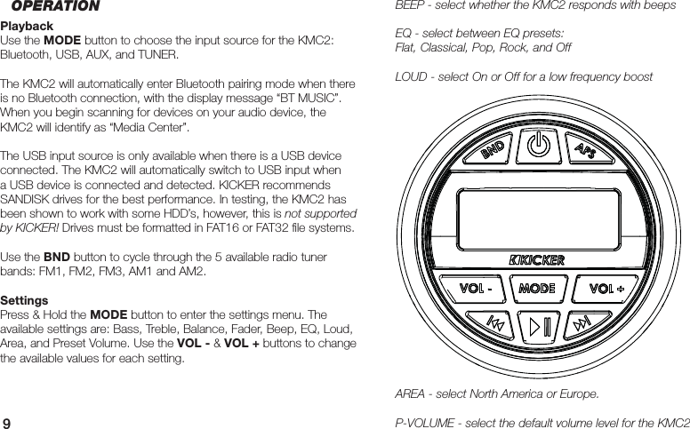 9BEEP - select whether the KMC2 responds with beepsEQ - select between EQ presets: Flat, Classical, Pop, Rock, and OffLOUD - select On or Off for a low frequency boostAREA - select North America or Europe.P-VOLUME - select the default volume level for the KMC2OPERATIONPlaybackUse the MODE button to choose the input source for the KMC2: Bluetooth, USB, AUX, and TUNER. The KMC2 will automatically enter Bluetooth pairing mode when there is no Bluetooth connection, with the display message “BT MUSIC”. When you begin scanning for devices on your audio device, the KMC2 will identify as “Media Center”.The USB input source is only available when there is a USB device connected. The KMC2 will automatically switch to USB input when a USB device is connected and detected. KICKER recommends SANDISK drives for the best performance. In testing, the KMC2 has been shown to work with some HDD’s, however, this is not supported by KICKER! Drives must be formatted in FAT16 or FAT32 ﬁ le systems.Use the BND button to cycle through the 5 available radio tuner bands: FM1, FM2, FM3, AM1 and AM2.SettingsPress &amp; Hold the MODE button to enter the settings menu. The available settings are: Bass, Treble, Balance, Fader, Beep, EQ, Loud, Area, and Preset Volume. Use the VOL - &amp; VOL + buttons to change the available values for each setting.