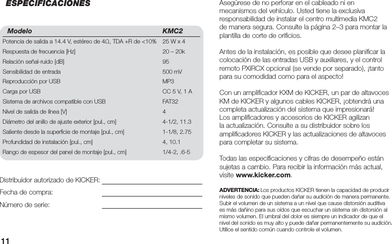 11Modelo KMC2Potencia de salida a 14.4 V, estéreo de 4Ω, TDA +R de &lt;10%  25 W x 4Respuesta de frecuencia [Hz]  20 – 20kRelación señal-ruido [dB]  95Sensibilidad de entrada  500 mVReproducción por USB  MP3Carga por USB  CC 5 V, 1 ASistema de archivos compatible con USB  FAT32 Nivel de salida de línea [V]  4Diámetro del anillo de ajuste exterior [pul., cm]  4-1/2, 11.3Saliente desde la superﬁ cie de montaje [pul., cm]  1-1/8, 2.75Profundidad de instalación [pul., cm]  4, 10.1Rango de espesor del panel de montaje [pul., cm]  1/4-2, .6-5Asegúrese de no perforar en el cableado ni en mecanismos del vehículo. Usted tiene la exclusiva responsabilidad de instalar el centro multimedia KMC2 de manera segura. Consulte la página 2–3 para montar la plantilla de corte de oriﬁ cios.Antes de la instalación, es posible que desee planiﬁ car la colocación de las entradas USB y auxiliares, y el control remoto PXiRCX opcional (se vende por separado), ¡tanto para su comodidad como para el aspecto!Con un ampliﬁ cador KXM de KICKER, un par de altavoces KM de KICKER y algunos cables KICKER, ¡obtendrá una completa actualización del sistema que impresionará! Los ampliﬁ cadores y accesorios de KICKER agilizan la actualización. Consulte a su distribuidor sobre los ampliﬁ cadores KICKER y las actualizaciones de altavoces para completar su sistema.Todas las especiﬁ caciones y cifras de desempeño están sujetas a cambio. Para recibir la información más actual, visite www.kicker.com.ADVERTENCIA: Los productos KICKER tienen la capacidad de producir niveles de sonido que pueden dañar su audición de manera permanente. Subir el volumen de un sistema a un nivel que cause distorsión auditiva es más dañino para sus oídos que escuchar un sistema sin distorsión al mismo volumen. El umbral del dolor es siempre un indicador de que el nivel del sonido es muy alto y puede dañar permanentemente su audición. Utilice el sentido común cuando controle el volumen.Distribuidor autorizado de KICKER:Fecha de compra:Número de serie:ESPECIFICACIONES
