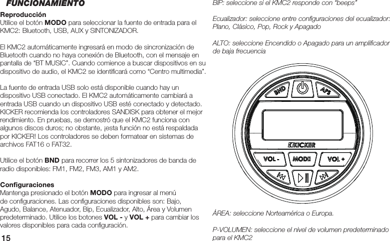 15BIP: seleccione si el KMC2 responde con “beeps”Ecualizador: seleccione entre conﬁ guraciones del ecualizador: Plano, Clásico, Pop, Rock y ApagadoALTO: seleccione Encendido o Apagado para un ampliﬁ cador de baja frecuenciaÁREA: seleccione Norteamérica o Europa.P-VOLUMEN: seleccione el nivel de volumen predeterminado para el KMC2FUNCIONAMIENTOReproducciónUtilice el botón MODO para seleccionar la fuente de entrada para el KMC2: Bluetooth, USB, AUX y SINTONIZADOR. El KMC2 automáticamente ingresará en modo de sincronización de Bluetooth cuando no haya conexión de Bluetooth, con el mensaje en pantalla de “BT MUSIC”. Cuando comience a buscar dispositivos en su dispositivo de audio, el KMC2 se identiﬁ cará como “Centro multimedia”.La fuente de entrada USB solo está disponible cuando hay un dispositivo USB conectado. El KMC2 automáticamente cambiará a entrada USB cuando un dispositivo USB esté conectado y detectado. KICKER recomienda los controladores SANDISK para obtener el mejor rendimiento. En pruebas, se demostró que el KMC2 funciona con algunos discos duros; no obstante, ¡esta función no está respaldada por KICKER! Los controladores se deben formatear en sistemas de archivos FAT16 o FAT32.Utilice el botón BND para recorrer los 5 sintonizadores de banda de radio disponibles: FM1, FM2, FM3, AM1 y AM2.Conﬁ guracionesMantenga presionado el botón MODO para ingresar al menú de conﬁ guraciones. Las conﬁ guraciones disponibles son: Bajo, Agudo, Balance, Atenuador, Bip, Ecualizador, Alto, Área y Volumen predeterminado. Utilice los botones VOL - y VOL + para cambiar los valores disponibles para cada conﬁ guración.