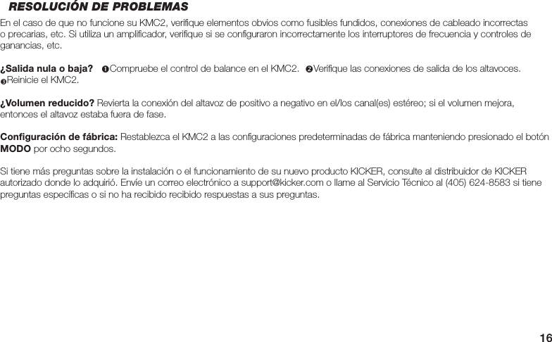 16RESOLUCIÓN DE PROBLEMASEn el caso de que no funcione su KMC2, veriﬁ que elementos obvios como fusibles fundidos, conexiones de cableado incorrectas o precarias, etc. Si utiliza un ampliﬁ cador, veriﬁ que si se conﬁ guraron incorrectamente los interruptores de frecuencia y controles de ganancias, etc.¿Salida nula o baja?   Compruebe el control de balance en el KMC2.  Veriﬁ que las conexiones de salida de los altavoces.  Reinicie el KMC2.¿Volumen reducido? Revierta la conexión del altavoz de positivo a negativo en el/los canal(es) estéreo; si el volumen mejora, entonces el altavoz estaba fuera de fase.Conﬁ guración de fábrica: Restablezca el KMC2 a las conﬁ guraciones predeterminadas de fábrica manteniendo presionado el botón MODO por ocho segundos.Si tiene más preguntas sobre la instalación o el funcionamiento de su nuevo producto KICKER, consulte al distribuidor de KICKER autorizado donde lo adquirió. Envíe un correo electrónico a support@kicker.com o llame al Servicio Técnico al (405) 624-8583 si tiene preguntas especíﬁ cas o si no ha recibido recibido respuestas a sus preguntas.
