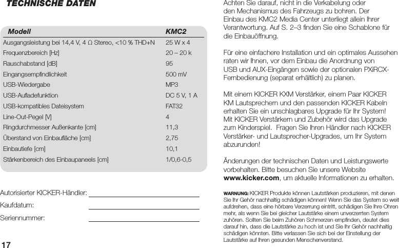 17Modell KMC2Ausgangsleistung bei 14,4 V, 4 Ω Stereo, &lt;10 % THD+N  25 W x 4Frequenzbereich [Hz]  20 – 20 kRauschabstand [dB]  95Eingangsempﬁ ndlichkeit  500 mVUSB-Wiedergabe MP3USB-Auﬂ adefunktion  DC 5 V, 1 AUSB-kompatibles Dateisystem  FAT32 Line-Out-Pegel [V]  4Ringdurchmesser Außenkante [cm]  11,3Überstand von Einbauﬂ äche [cm]  2,75Einbautiefe [cm]  10,1Stärkenbereich des Einbaupaneels [cm]  1/0,6-0,5Achten Sie darauf, nicht in die Verkabelung oder den Mechanismus des Fahrzeugs zu bohren. Der Einbau des KMC2 Media Center unterliegt allein Ihrer Verantwortung. Auf S. 2–3 ﬁ nden Sie eine Schablone für die Einbauöffnung.Für eine einfachere Installation und ein optimales Aussehen raten wir Ihnen, vor dem Einbau die Anordnung von USB und AUX-Eingängen sowie der optionalen PXiRCX-Fernbedienung (separat erhältlich) zu planen.Mit einem KICKER KXM Verstärker, einem Paar KICKER KM Lautsprechern und den passenden KICKER Kabeln erhalten Sie ein unschlagbares Upgrade für Ihr System! Mit KICKER Verstärkern und Zubehör wird das Upgrade zum Kinderspiel.  Fragen Sie Ihren Händler nach KICKER Verstärker- und Lautsprecher-Upgrades, um Ihr System abzurunden!Änderungen der technischen Daten und Leistungswerte vorbehalten. Bitte besuchen Sie unsere Website www.kicker.com, um aktuelle Informationen zu erhalten.WARNUNG: KICKER Produkte können Lautstärken produzieren, mit denen Sie Ihr Gehör nachhaltig schädigen können! Wenn Sie das System so weit aufdrehen, dass eine hörbare Verzerrung eintritt, schädigen Sie Ihre Ohren mehr, als wenn Sie bei gleicher Lautstärke einem unverzerrten System zuhören. Sollten Sie beim Zuhören Schmerzen empﬁ nden, deutet dies darauf hin, dass die Lautstärke zu hoch ist und Sie Ihr Gehör nachhaltig schädigen könnten. Bitte verlassen Sie sich bei der Einstellung der Lautstärke auf Ihren gesunden Menschenverstand.Autorisierter KICKER-Händler:Kaufdatum:Seriennummer:TECHNISCHE DATEN