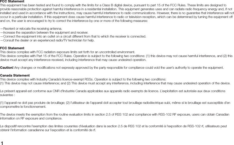 1FCC StatementThis equipment has been tested and found to comply with the limits for a Class B digital device, pursuant to part 15 of the FCC Rules. These limits are designed to provide reasonable protection against harmful interference in a residential installation. This equipment generates uses and can radiate radio frequency energy and, if not installed and used in accordance with the instructions, may cause harmful interference to radio communications. However, there is no guarantee that interference will not occur in a particular installation. If this equipment does cause harmful interference to radio or television reception, which can be determined by turning the equipment off and on, the user is encouraged to try to correct the interference by one or more of the following measures:—Reorient or relocate the receiving antenna.—Increase the separation between the equipment and receiver.—Connect the equipment into an outlet on a circuit different from that to which the receiver is connected.—Consult the dealer or an experienced radio/TV technician for help.FCC StatementThis device complies with FCC radiation exposure limits set forth for an uncontrolled environment.This device complies with Part 15 of the FCC Rules. Operation is subject to the following two conditions: (1) this device may not cause harmful interference, and (2) this device must accept any interference received, including interference that may cause undesired operation.Caution! Any changes or modiﬁ cations not expressly approved by the party responsible for compliance could void the user’s authority to operate the equipment.Canada StatementThis device complies with Industry Canada’s licence-exempt RSSs. Operation is subject to the following two conditions:(1) This device may not cause interference; and (2) This device must accept any interference, including interference that may cause undesired operation of the device.Le présent appareil est conforme aux CNR d’Industrie Canada applicables aux appareils radio exempts de licence. L’exploitation est autorisée aux deux conditions suivantes :(1) l’appareil ne doit pas produire de brouillage; (2) l’utilisateur de l’appareil doit accepter tout brouillage radioélectrique subi, même si le brouillage est susceptible d’en compromettre le fonctionnement.The device meets the exemption from the routine evaluation limits in section 2.5 of RSS 102 and compliance with RSS-102 RF exposure, users can obtain Canadian information on RF exposure and compliance.Le dispositif rencontre l’exemption des limites courantes d’évaluation dans la section 2.5 de RSS 102 et la conformité à l’exposition de RSS-102 rf, utilisateurs peut obtenir l’information canadienne sur l’exposition et la conformité de rf.