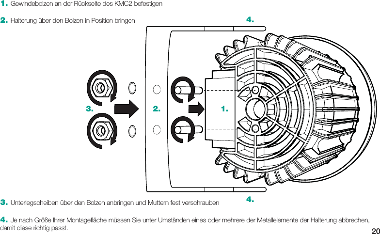 203. Unterlegscheiben über den Bolzen anbringen und Muttern fest verschrauben4. Je nach Größe Ihrer Montageﬂ äche müssen Sie unter Umständen eines oder mehrere der Metallelemente der Halterung abbrechen, damit diese richtig passt.1.2.3.4.4.1. Gewindebolzen an der Rückseite des KMC2 befestigen2. Halterung über den Bolzen in Position bringen