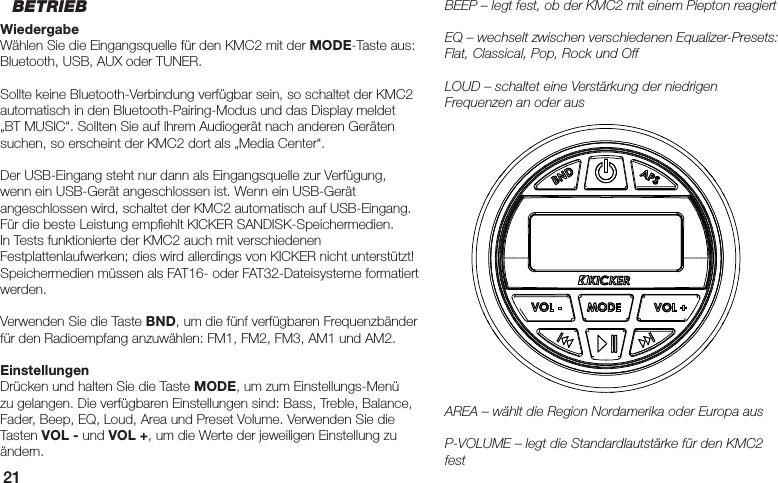 21BEEP – legt fest, ob der KMC2 mit einem Piepton reagiertEQ – wechselt zwischen verschiedenen Equalizer-Presets: Flat, Classical, Pop, Rock und OffLOUD – schaltet eine Verstärkung der niedrigen Frequenzen an oder ausAREA – wählt die Region Nordamerika oder Europa ausP-VOLUME – legt die Standardlautstärke für den KMC2 festBETRIEBWiedergabeWählen Sie die Eingangsquelle für den KMC2 mit der MODE-Taste aus: Bluetooth, USB, AUX oder TUNER. Sollte keine Bluetooth-Verbindung verfügbar sein, so schaltet der KMC2 automatisch in den Bluetooth-Pairing-Modus und das Display meldet „BT MUSIC“. Sollten Sie auf Ihrem Audiogerät nach anderen Geräten suchen, so erscheint der KMC2 dort als „Media Center“.Der USB-Eingang steht nur dann als Eingangsquelle zur Verfügung, wenn ein USB-Gerät angeschlossen ist. Wenn ein USB-Gerät angeschlossen wird, schaltet der KMC2 automatisch auf USB-Eingang. Für die beste Leistung empﬁ ehlt KICKER SANDISK-Speichermedien. In Tests funktionierte der KMC2 auch mit verschiedenen Festplattenlaufwerken; dies wird allerdings von KICKER nicht unterstützt! Speichermedien müssen als FAT16- oder FAT32-Dateisysteme formatiert werden.Verwenden Sie die Taste BND, um die fünf verfügbaren Frequenzbänder für den Radioempfang anzuwählen: FM1, FM2, FM3, AM1 und AM2.EinstellungenDrücken und halten Sie die Taste MODE, um zum Einstellungs-Menü zu gelangen. Die verfügbaren Einstellungen sind: Bass, Treble, Balance, Fader, Beep, EQ, Loud, Area und Preset Volume. Verwenden Sie die Tasten VOL - und VOL +, um die Werte der jeweiligen Einstellung zu ändern.