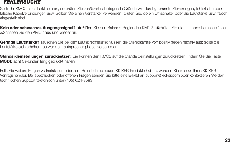22FEHLERSUCHESollte Ihr KMC2 nicht funktionieren, so prüfen Sie zunächst naheliegende Gründe wie durchgebrannte Sicherungen, fehlerhafte oder falsche Kabelverbindungen usw. Sollten Sie einen Verstärker verwenden, prüfen Sie, ob ein Umschalter oder die Lautstärke usw. falsch eingestellt sind.Kein oder schwaches Ausgangssignal?  Prüfen Sie den Balance-Regler des KMC2.  Prüfen Sie die Lautsprecheranschlüsse.  Schalten Sie den KMC2 aus und wieder an.Geringe Lautstärke? Tauschen Sie bei den Lautsprecheranschlüssen die Stereokanäle von positiv gegen negativ aus; sollte die Lautstärke sich erhöhen, so war der Lautsprecher phasenverschoben.Standardeinstellungen zurücksetzen: Sie können den KMC2 auf die Standardeinstellungen zurücksetzen, indem Sie die Taste MODE acht Sekunden lang gedrückt halten.Falls Sie weitere Fragen zu Installation oder zum Betrieb Ihres neuen KICKER Produkts haben, wenden Sie sich an Ihren KICKER Vertragshändler. Bei speziﬁ schen oder offenen Fragen senden Sie bitte eine E-Mail an support@kicker.com oder kontaktieren Sie den technischen Support telefonisch unter (405) 624-8583.