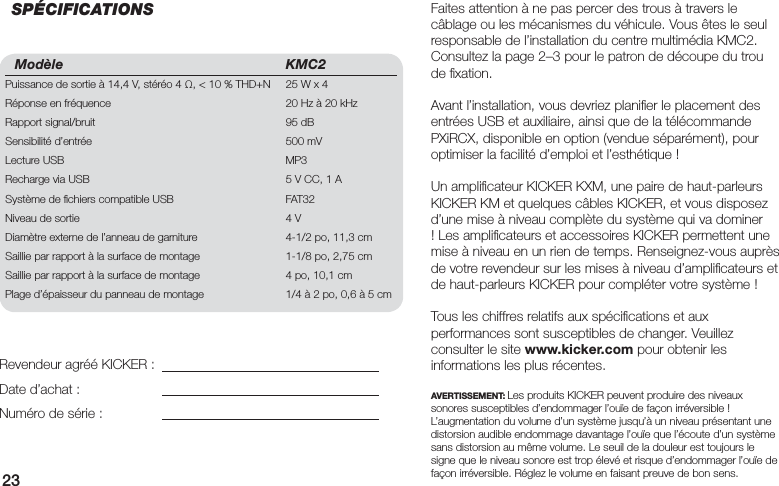 23Modèle KMC2Puissance de sortie à 14,4 V, stéréo 4 , &lt; 10 % THD+N  25 W x 4Réponse en fréquence  20 Hz à 20 kHzRapport signal/bruit  95 dBSensibilité d’entrée  500 mVLecture USB  MP3Recharge via USB  5 V CC, 1 ASystème de ﬁ chiers compatible USB  FAT32 Niveau de sortie  4 VDiamètre externe de l’anneau de garniture  4-1/2 po, 11,3 cmSaillie par rapport à la surface de montage  1-1/8 po, 2,75 cmSaillie par rapport à la surface de montage  4 po, 10,1 cmPlage d’épaisseur du panneau de montage  1/4 à 2 po, 0,6 à 5 cmFaites attention à ne pas percer des trous à travers le câblage ou les mécanismes du véhicule. Vous êtes le seul responsable de l’installation du centre multimédia KMC2. Consultez la page 2–3 pour le patron de découpe du trou de ﬁ xation.Avant l’installation, vous devriez planiﬁ er le placement des entrées USB et auxiliaire, ainsi que de la télécommande PXiRCX, disponible en option (vendue séparément), pour optimiser la facilité d’emploi et l’esthétique !Un ampliﬁ cateur KICKER KXM, une paire de haut-parleurs KICKER KM et quelques câbles KICKER, et vous disposez d’une mise à niveau complète du système qui va dominer ! Les ampliﬁ cateurs et accessoires KICKER permettent une mise à niveau en un rien de temps. Renseignez-vous auprès de votre revendeur sur les mises à niveau d’ampliﬁ cateurs et de haut-parleurs KICKER pour compléter votre système !Tous les chiffres relatifs aux spéciﬁ cations et aux performances sont susceptibles de changer. Veuillez consulter le site www.kicker.com pour obtenir les informations les plus récentes.AVERTISSEMENT: Les produits KICKER peuvent produire des niveaux sonores susceptibles d’endommager l’ouïe de façon irréversible ! L’augmentation du volume d’un système jusqu’à un niveau présentant une distorsion audible endommage davantage l’ouïe que l’écoute d’un système sans distorsion au même volume. Le seuil de la douleur est toujours le signe que le niveau sonore est trop élevé et risque d’endommager l’ouïe de façon irréversible. Réglez le volume en faisant preuve de bon sens.Revendeur agréé KICKER :Date d’achat :Numéro de série :SPÉCIFICATIONS