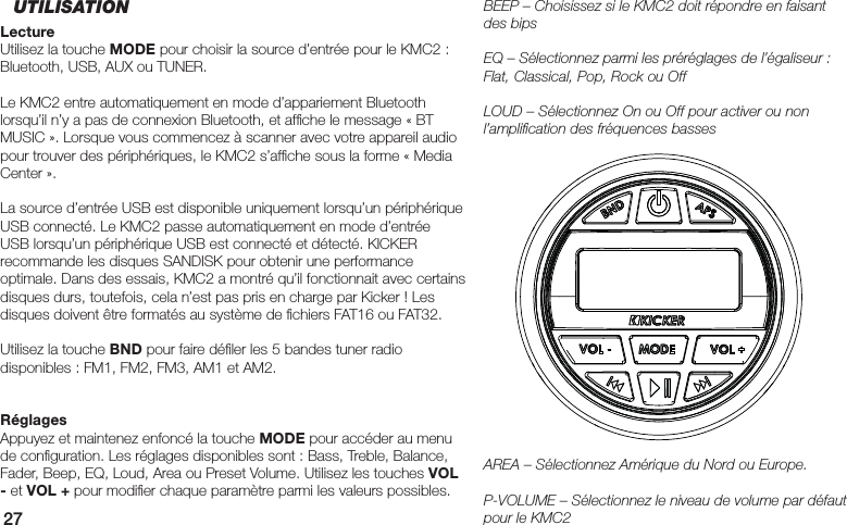27BEEP – Choisissez si le KMC2 doit répondre en faisant des bipsEQ – Sélectionnez parmi les préréglages de l’égaliseur : Flat, Classical, Pop, Rock ou OffLOUD – Sélectionnez On ou Off pour activer ou non l’ampliﬁ cation des fréquences bassesAREA – Sélectionnez Amérique du Nord ou Europe.P-VOLUME – Sélectionnez le niveau de volume par défaut pour le KMC2UTILISATIONLectureUtilisez la touche MODE pour choisir la source d’entrée pour le KMC2 : Bluetooth, USB, AUX ou TUNER. Le KMC2 entre automatiquement en mode d’appariement Bluetooth lorsqu’il n’y a pas de connexion Bluetooth, et afﬁ che le message « BT MUSIC ». Lorsque vous commencez à scanner avec votre appareil audio pour trouver des périphériques, le KMC2 s’afﬁ che sous la forme « Media Center ».La source d’entrée USB est disponible uniquement lorsqu’un périphérique USB connecté. Le KMC2 passe automatiquement en mode d’entrée USB lorsqu’un périphérique USB est connecté et détecté. KICKER recommande les disques SANDISK pour obtenir une performance optimale. Dans des essais, KMC2 a montré qu’il fonctionnait avec certains disques durs, toutefois, cela n’est pas pris en charge par Kicker ! Les disques doivent être formatés au système de ﬁ chiers FAT16 ou FAT32.Utilisez la touche BND pour faire déﬁ ler les 5 bandes tuner radio disponibles : FM1, FM2, FM3, AM1 et AM2.RéglagesAppuyez et maintenez enfoncé la touche MODE pour accéder au menu de conﬁ guration. Les réglages disponibles sont : Bass, Treble, Balance, Fader, Beep, EQ, Loud, Area ou Preset Volume. Utilisez les touches VOL - et VOL + pour modiﬁ er chaque paramètre parmi les valeurs possibles.