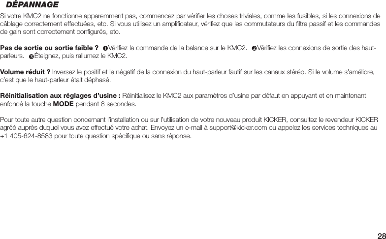28DÉPANNAGESi votre KMC2 ne fonctionne apparemment pas, commencez par vériﬁ er les choses triviales, comme les fusibles, si les connexions de câblage correctement effectuées, etc. Si vous utilisez un ampliﬁ cateur, vériﬁ ez que les commutateurs du ﬁ ltre passif et les commandes de gain sont correctement conﬁ gurés, etc.Pas de sortie ou sortie faible ?  Vériﬁ ez la commande de la balance sur le KMC2.  Vériﬁ ez les connexions de sortie des haut-parleurs.  Éteignez, puis rallumez le KMC2.Volume réduit ? Inversez le positif et le négatif de la connexion du haut-parleur fautif sur les canaux stéréo. Si le volume s’améliore, c’est que le haut-parleur était déphasé.Réinitialisation aux réglages d’usine : Réinitialisez le KMC2 aux paramètres d’usine par défaut en appuyant et en maintenant enfoncé la touche MODE pendant 8 secondes.Pour toute autre question concernant l’installation ou sur l’utilisation de votre nouveau produit KICKER, consultez le revendeur KICKER agréé auprès duquel vous avez effectué votre achat. Envoyez un e-mail à support@kicker.com ou appelez les services techniques au +1 405-624-8583 pour toute question spéciﬁ que ou sans réponse.