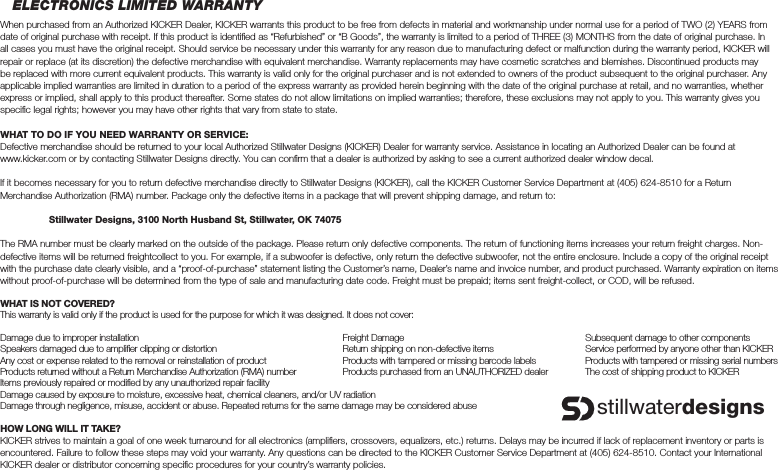 ELECTRONICS LIMITED WARRANTYWhen purchased from an Authorized KICKER Dealer, KICKER warrants this product to be free from defects in material and workmanship under normal use for a period of TWO (2) YEARS from date of original purchase with receipt. If this product is identiﬁ ed as “Refurbished” or “B Goods”, the warranty is limited to a period of THREE (3) MONTHS from the date of original purchase. In all cases you must have the original receipt. Should service be necessary under this warranty for any reason due to manufacturing defect or malfunction during the warranty period, KICKER will repair or replace (at its discretion) the defective merchandise with equivalent merchandise. Warranty replacements may have cosmetic scratches and blemishes. Discontinued products may be replaced with more current equivalent products. This warranty is valid only for the original purchaser and is not extended to owners of the product subsequent to the original purchaser. Any applicable implied warranties are limited in duration to a period of the express warranty as provided herein beginning with the date of the original purchase at retail, and no warranties, whether express or implied, shall apply to this product thereafter. Some states do not allow limitations on implied warranties; therefore, these exclusions may not apply to you. This warranty gives you speciﬁ c legal rights; however you may have other rights that vary from state to state.WHAT TO DO IF YOU NEED WARRANTY OR SERVICE:Defective merchandise should be returned to your local Authorized Stillwater Designs (KICKER) Dealer for warranty service. Assistance in locating an Authorized Dealer can be found at www.kicker.com or by contacting Stillwater Designs directly. You can conﬁ rm that a dealer is authorized by asking to see a current authorized dealer window decal.If it becomes necessary for you to return defective merchandise directly to Stillwater Designs (KICKER), call the KICKER Customer Service Department at (405) 624-8510 for a Return Merchandise Authorization (RMA) number. Package only the defective items in a package that will prevent shipping damage, and return to: Stillwater Designs, 3100 North Husband St, Stillwater, OK 74075The RMA number must be clearly marked on the outside of the package. Please return only defective components. The return of functioning items increases your return freight charges. Non-defective items will be returned freightcollect to you. For example, if a subwoofer is defective, only return the defective subwoofer, not the entire enclosure. Include a copy of the original receipt with the purchase date clearly visible, and a “proof-of-purchase” statement listing the Customer’s name, Dealer’s name and invoice number, and product purchased. Warranty expiration on items without proof-of-purchase will be determined from the type of sale and manufacturing date code. Freight must be prepaid; items sent freight-collect, or COD, will be refused.WHAT IS NOT COVERED?This warranty is valid only if the product is used for the purpose for which it was designed. It does not cover:Damage due to improper installation  Freight Damage  Subsequent damage to other componentsSpeakers damaged due to ampliﬁ er clipping or distortion  Return shipping on non-defective items  Service performed by anyone other than KICKERAny cost or expense related to the removal or reinstallation of product  Products with tampered or missing barcode labels  Products with tampered or missing serial numbersProducts returned without a Return Merchandise Authorization (RMA) number  Products purchased from an UNAUTHORIZED dealer  The cost of shipping product to KICKERItems previously repaired or modiﬁ ed by any unauthorized repair facilityDamage caused by exposure to moisture, excessive heat, chemical cleaners, and/or UV radiationDamage through negligence, misuse, accident or abuse. Repeated returns for the same damage may be considered abuseHOW LONG WILL IT TAKE?KICKER strives to maintain a goal of one week turnaround for all electronics (ampliﬁ ers, crossovers, equalizers, etc.) returns. Delays may be incurred if lack of replacement inventory or parts is encountered. Failure to follow these steps may void your warranty. Any questions can be directed to the KICKER Customer Service Department at (405) 624-8510. Contact your International KICKER dealer or distributor concerning speciﬁ c procedures for your country’s warranty policies.stillwaterdesigns