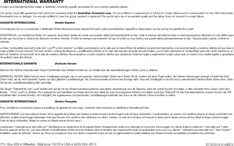 INTERNATIONAL WARRANTYContact your International Kicker dealer or distributor concerning speciﬁ c procedures for your country’s warranty policies.Our goods come with guarantees that cannot be excluded under the Australian Consumer Law. You are entitled to a replacement or refund for a major failure and for compensation for any other reasonably foreseeable loss or damage. You are also entitled to have the goods repaired or replaced if the goods fail to be of acceptable quality and the failure does not amount to a major failure.GARANTÍA INTERNACIONAL  Versión EspañolComuníquese con su concesionario o distribuidor Kicker internacional para obtener infor ación sobre procedimientos especíﬁ cos relacionados con las normas de garantía de su país.ADVERTENCIA: Los excitadores Kicker son capaces de producir niveles de sonido que pueden dañar permanentemente el oído. Subir el volumen del sistema hasta un nivel que produzca distorsión es más dañino para el oído que escuchar un sistema sin distorsión al mismo volumen. El dolor es siempre una indicación de que el sonido es muy fuerte y que puede dañar permanentemente el oído. Sea precavido cuando controle el volumen.La frase “combustible para vivir la vida Livin’ Loud™ a todo volumen” se reﬁ ere al entusiasmo por la vida que la marca Kicker de estéreos de automóvil representa y a la recomendación a nuestros clientes de que vivan lo mejor posible (“a todo volumen”) en todo sentido. La línea de altavoces y ampliﬁ cadores Kicker es la mejor del mercado de audio de automóviles y por lo tanto representa el “combustible” para vivir a todo volumen en el área de “estéreos de automóvil” de la vida de nuestros clientes. Recomendamos a todos nuestros clientes que obedezcan todas las reglas y reglamentos locales sobre ruido en cuanto a los niveles legales y apropiados de audición fuera del vehículo.INTERNATIONALE GARANTIE  Deutsche VersionNehmen Sie mit Ihren internationalen Kicker-Fachhändler oder Vertrieb Kontakt auf, um Details über die Garantieleistungen in Ihrem Land zu erfahren.WARNUNG: KICKER-Treiber können einen Schallpegel erzeugen, der zu permanenten Gehörschäden führen kann! Wenn Sie ein System auf einen Pegel stellen, der hörbare Verzerrungen erzeugt, schadet das Ihren Ohren mehr, als ein nicht verzerrtes System auf dem gleichen Lautstärkepegel. Die Schmerzschwelle ist immer eine Anzeige dafür, dass der Schallpegel zu laut ist und zu permanenten Gehörschäden führen kann. Seien Sie bei der Lautstärkeeinstellung bitte vernünftig!Der Slogan “Treibstoff für Livin’ Loud” bezieht sich auf die mit den Kicker-Autostereosystemen assoziierte Lebensfreude und die Tatsache, dass wir unsere Kunden ermutigen, in allen Aspekten ihres Lebens nach dem Besten    (“Livin’ Loud”) zu streben. Die Lautsprecher und Verstärker von Kicker sind auf dem Markt für Auto-Soundsysteme führend und stellen somit den “Treibstoff” für das Autostereoerlebnis unserer Kunden dar. Wir empfehlen allen unseren Kunden, sich bezüglich der zugelassenen und passenden Lautstärkepegel außerhalb des Autos an die örtlichen Lärmvorschriften zu halten.GARANTIE INTERNATIONALE Version FrançaisePour connaître les procédures propres à la politique de garantie de votre pays, contactez votre revendeur ou distributeur International Kicker.AVERTISSEMENT: Les haut-parleurs Kicker ont la capacité de produire des niveaux sonores pouvant endommager l’ouïe de façon irréversible ! L’augmentation du volume d’un système jusqu’à un niveau présentant une distorsion audible endommage davantage l’ouïe que l’écoute d’un système sans distorsion au même  volume. Le seuil de la douleur est toujours le signe que le niveau sonore est trop élevé et risque d’endommager l’ouïe de façon irréversible. Réglez le volume en faisant prevue de bon sens !L’expression “ carburant pour vivre plein pot “ fait référence au dynamisme de la marque Kicker d’équipements audio pour véhicules et a pour but d’encourager nos clients à faire le maximum (“ vivre plein pot “) dans tous les aspects de leur vie. Les haut-parleurs et ampliﬁ cateurs Kicker sont les meilleurs dans le domaine des équipements audio et représentent donc pour nos client le “ carburant pour vivre plein pot “ dans l’aspect “ installation audio de véhicule “ de leur vie. Nous encourageons tous nos clients à respecter toutes les lois et réglementations locales relatives aux niveaux sonores acceptables à l’extérieur des véhicules.20160318-D-KMC2P.O. Box 459 • Stillwater, Oklahoma 74076 • USA • (405) 624–8510