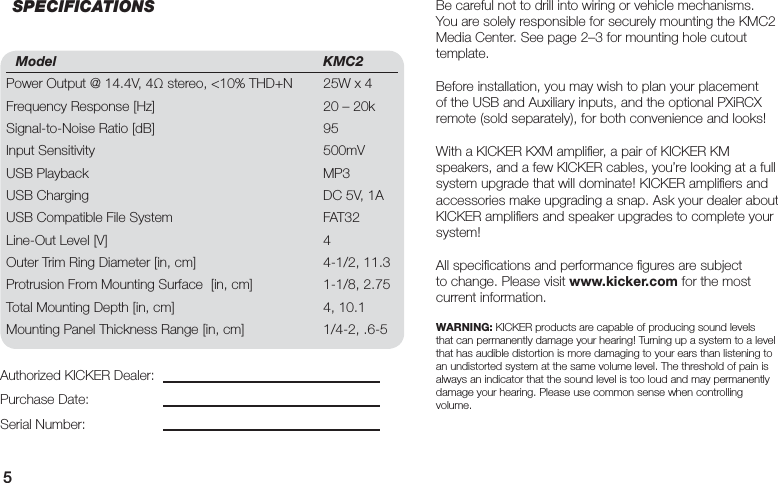 5Model KMC2Power Output @ 14.4V, 4Ω stereo, &lt;10% THD+N  25W x 4Frequency Response [Hz]  20 – 20kSignal-to-Noise Ratio [dB]  95Input Sensitivity  500mVUSB Playback  MP3USB Charging  DC 5V, 1AUSB Compatible File System  FAT32 Line-Out Level [V]  4Outer Trim Ring Diameter [in, cm]  4-1/2, 11.3Protrusion From Mounting Surface  [in, cm]  1-1/8, 2.75Total Mounting Depth [in, cm]  4, 10.1Mounting Panel Thickness Range [in, cm]  1/4-2, .6-5Be careful not to drill into wiring or vehicle mechanisms. You are solely responsible for securely mounting the KMC2 Media Center. See page 2–3 for mounting hole cutout template.Before installation, you may wish to plan your placement of the USB and Auxiliary inputs, and the optional PXiRCX remote (sold separately), for both convenience and looks!With a KICKER KXM ampliﬁ er, a pair of KICKER KM speakers, and a few KICKER cables, you’re looking at a full system upgrade that will dominate! KICKER ampliﬁ ers and accessories make upgrading a snap. Ask your dealer about KICKER ampliﬁ ers and speaker upgrades to complete your system!All speciﬁ cations and performance ﬁ gures are subject to change. Please visit www.kicker.com for the most current information.WARNING: KICKER products are capable of producing sound levels that can permanently damage your hearing! Turning up a system to a level that has audible distortion is more damaging to your ears than listening to an undistorted system at the same volume level. The threshold of pain is always an indicator that the sound level is too loud and may permanently damage your hearing. Please use common sense when controlling volume.Authorized KICKER Dealer:Purchase Date:Serial Number:SPECIFICATIONS