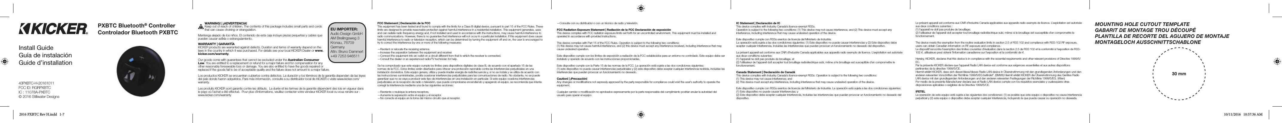 43PXBTC-H-20161011FCC ID: RGRPXBTCIC : 11078A-PXBTC© 2016 Stillwater DesignsPXBTC Bluetooth® Controller Controlador Bluetooth PXBTCWARNING! | ¡ADVERTENCIA!Keep out of reach of children. The contents of this package includes small parts and cords that can cause choking or strangulation.Mantenga alejado de los niños. El contenido de esta caja incluye piezas pequeñas y cables que pueden causar asﬁ xia o estrangulamiento.WARRANTY | GARANTÍAKICKER products are warranted against defects. Duration and terms of warranty depend on the laws in the country in which it was purchased. For details see your local KICKER Dealer or www.kicker.com/warranty.Our goods come with guarantees that cannot be excluded under the Australian Consumer Law. You are entitled to a replacement or refund for a major failure and for compensation for any other reasonably foreseeable loss or damage. You are also entitled to have the goods repaired or replaced if the goods fail to be of acceptable quality and the failure does not amount to a major failure.Los productos KICKER se encuentran cubiertos contra defectos. La duración y los términos de la garantía dependen de las leyes del país donde fueron adquiridos. Para más información, consulte a su distribuidor local de KICKER o visite www.kicker.com/warranty.Les produits KICKER sont garantis contre les défauts.  La durée et les termes de la garantie dépendent des lois en vigueur dans le pays où l’achat a été effectué.  Pour plus d’informations, veuillez contacter votre vendeur KICKER local ou vous rendre sur : www.kicker.com/warrantyFCC Statement | Declaración de la FCCThis equipment has been tested and found to comply with the limits for a Class B digital device, pursuant to part 15 of the FCC Rules. These limits are designed to provide reasonable protection against harmful interference in a residential installation. This equipment generates, uses and can radiate radio frequency energy and, if not installed and used in accordance with the instructions, may cause harmful interference to radio communications. However, there is no guarantee that interference will not occur in a particular installation. If this equipment does cause harmful interference to radio or television reception, which can be determined by turning the equipment off and on, the user is encouraged to try to correct the interference by one or more of the following measures:—Reorient or relocate the receiving antenna.—Increase the separation between the equipment and receiver.—Connect the equipment into an outlet on a circuit different from that to which the receiver is connected.—Consult the dealer or an experienced radio/TV technician for help.Se ha comprobado que este equipo cumple los límites para dispositivos digitales de clase B, de acuerdo con el apartado 15 de las normas de la FCC. Estos límites están diseñados para ofrecer una protección razonable contra las interferencias perjudiciales en una instalación doméstica. Este equipo genera, utiliza y puede irradiar energía de radiofrecuencia y, si no se instala y se utiliza de acuerdo con las instrucciones suministradas, podría ocasionar interferencias perjudiciales para las comunicaciones de radio. No obstante, no se puede garantizar que no se vaya a producir este tipo de interferencias en una instalación en particular. Si este equipo ocasiona interferencias perjudiciales en la recepción de radio o televisión, que puede comprobarse encendiendo y apagando el equipo, se recomienda que intente corregir la interferencia mediante una de las siguientes acciones: —Reoriente o reubique la antena receptora.—Aumente la separación entre el equipo y el receptor.—No conecte el equipo en la toma del mismo circuito que el receptor.—Consulte con su distribuidor o con un técnico de radio y televisión.FCC Radiation Exposure Statement | Radiación de la FCC Declaración de exposiciónThis device complies with FCC radiation exposure limits set forth for an uncontrolled environment. This equipment must be installed and operated in accordance with provided instructions.This device complies with Part 15 of the FCC Rules. Operation is subject to the following two conditions:(1) this device may not cause harmful interference, and (2) this device must accept any interference received, including interference that may cause undesired operation.Este dispositivo cumple con los límites de exposición a radiación de la FCC establecidos para un entorno no controlado. Este equipo debe ser instalado y operado de acuerdo con las instrucciones proporcionadas.Este dispositivo cumple con la Parte 15 de las normas de la FCC. La operación está sujeta a las dos condiciones siguientes:(1) este dispositivo no puede causar interferencias perjudiciales y (2) este dispositivo debe aceptar cualquier interferencia recibida, incluidas las interferencias que puedan provocar un funcionamiento no deseado.Caution! | ¡Precaución!Any changes or modiﬁ cations not expressly approved by the party responsible for compliance could void the user’s authority to operate the equipment. Cualquier cambio o modiﬁ cación no aprobados expresamente por la parte responsable del cumplimiento podrían anular la autoridad del usuario para operar el equipo.MOUNTING HOLE CUTOUT TEMPLATEGABARIT DE MONTAGE TROU DÉCOUPÉPLANTILLA DE RECORTE DEL AGUJERO DE MONTAJEMONTAGELOCH AUSSCHNITTSCHABLONE30 mmIC Statement | Declaración de ICThis device complies with Industry Canada’s licence-exempt RSSs. Operation is subject to the following two conditions: (1) This device may not cause interference, and (2) This device must accept any interference, including interference that may cause undesired operation of the device. Este dispositivo cumple con RSSs exentos de licencia del Ministerio de Industria.La operación está sujeta a las dos condiciones siguientes: (1) Este dispositivo no puede causar interferencias y (2) Este dispositivo debe aceptar cualquier interferencia, incluidas las interferencias que puedan provocar un funcionamiento no deseado del dispositivo.Le présent appareil est conforme aux CNR d’Industrie Canada applicables aux appareils radio exempts de licence. L’exploitation est autorisée aux deux conditions suivantes: (1) l’appareil ne doit pas produire de brouillage, et (2) l’utilisateur de l’appareil doit accepter tout brouillage radioélectrique subi, même si le brouillage est susceptible d’en compromettre le fonctionnement.Canada Statement | Declaración de CanadáThis device complies with Industry Canada’s licence-exempt RSSs. Operation is subject to the following two conditions:(1) This device may not cause interference; and(2) This device must accept any interference, including interference that may cause undesired operation of the device.Este dispositivo cumple con RSSs exentos de licencia del Ministerio de Industria. La operación está sujeta a las dos condiciones siguientes:(1) Este dispositivo no puede causar interferencias; y(2) Este dispositivo debe aceptar cualquier interferencia, incluidas las interferencias que puedan provocar un funcionamiento no deseado del dispositivo.Le présent appareil est conforme aux CNR d’Industrie Canada applicables aux appareils radio exempts de licence. L’exploitation est autorisée aux deux conditions suivantes :(1) l’appareil ne doit pas produire de brouillage;(2) l’utilisateur de l’appareil doit accepter tout brouillage radioélectrique subi, même si le brouillage est susceptible d’en compromettre le fonctionnement.The device meets the exemption from the routine evaluation limits in section 2.5 of RSS 102 and compliance with RSS-102 RF exposure, users can obtain Canadian information on RF exposure and compliance.Le dispositif rencontre l’exemption des limites courantes d’évaluation dans la section 2.5 de RSS 102 et la conformité à l’exposition de RSS-102 rf, utilisateurs peut obtenir l’information canadienne sur l’exposition et la conformité de rf.Hereby, KICKER, declares that this device is in compliance with the essential requirements and other relevant provisions of Directive 1999/5/EC.Par la présente KICKER déclare que l’appareil Radio LAN device est conforme aux exigences essentielles et aux autres dispositions pertinentes de la directive 1999/5/CE.Hiermit erklärt KICKER, dass sich dieser/diese/dieses Radio LAN device in Übereinstimmung mit den grundlegenden Anforderungen und den anderen relevanten Vorschriften der Richtlinie 1999/5/EG beﬁ ndet”. (BMWi) Hiermit erklärt KICKER die Übereinstimmung des Gerätes Radio LAN device mit den grundlegenden Anforderungen und den anderen relevanten Festlegungen der Richtlinie 1999/5/EG. (Wien)Por medio de la presente Manufacturer declara que el Radio LAN device cumple con los requisitos esenciales y cualesquiera otras disposiciones aplicables o exigibles de la Directiva 1999/5/CE.IFETELLa operación de este equipo está sujeta a las siguientes dos condiciones: (1) es posible que este equipo o dispositivo no cause interferencia perjudicial y (2) este equipo o dispositivo debe aceptar cualquier interferencia, incluyendo la que pueda causar su operación no deseada.EU IMPORTER:Audio Design GmbH AM Breilingsweg 3Kronau, 76709GermanyAttn: Bruno Dammert+49 7253 946511Install GuideGuía de instalaciónGuide d’installation2016 PXBTC Rev H.indd   1-7 10/11/2016   10:57:36 AM