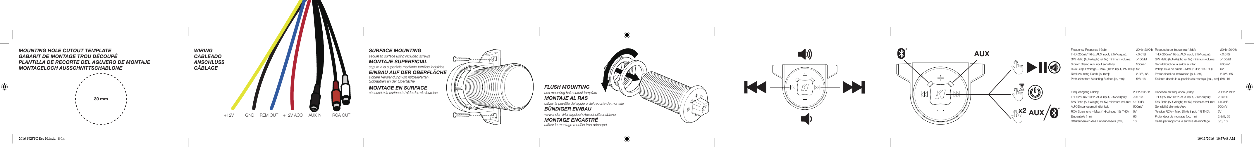 AUXAUXFrequency Response (-3db):   20Hz–20KHzTHD (250mV 1kHz, AUX input, 2.5V output):   &lt;0.01%S/N Ratio (AU-Weight) ref 5V, minimum volume:   &gt;100dB3.5mm Stereo Aux Input sensitivity:   500mVRCA Output Voltage – Max. (1kHz input, 1% THD):  5VTotal Mounting Depth [in, mm]:   2-3/5, 65Protrusion from Mounting Surface [in, mm]:   5/8, 16Respuesta de frecuencia (-3db):   20Hz–20KHzTHD (250mV 1kHz, AUX input, 2.5V output):   &lt;0.01%S/N Ratio (AU-Weight) ref 5V, minimum volume:   &gt;100dBSensibilidad de la salida auxiliar:  500mVVoltaje RCA de salida – Max. (1kHz, 1% THD):   5VProfundidad de instalación [pul., cm]  2-3/5, 65Saliente desde la superﬁ cie de montaje [pul., cm]  5/8, 16Frequenzgang  zHK02–zH02  :)bd3-(THD (250mV 1kHz, AUX input, 2.5V output):   &lt;0.01%S/N Ratio (AU-Weight) ref 5V, minimum volume:  &gt;100dBAUX-Eingangsempﬁ ndlichkeit  500mVRCA Spannung – Max. (1kHz input, 1% THD):   5V56 ]mm[ efeituabniEStärkenbereich des Einbaupaneels [mm]  16Réponse en fréquence (-3db):   20Hz–20KHzTHD (250mV 1kHz, AUX input, 2.5V output):   &lt;0.01%S/N Ratio (AU-Weight) ref 5V, minimum volume:   &gt;100dBVm005 :xuA eértne’d étilibisneSTension RCA – Max. (1kHz input, 1% THD):   5VProfondeur de montage [po, mm]  2-3/5, 65Saillie par rapport à la surface de montage  5/8, 16SURFACE MOUNTINGsecure to surface using included screwsMONTAJE SUPERFICIAL segura a la superﬁ cie mediante tornillos incluidosEINBAU AUF DER OBERFLÄCHEsichere Verwendung von mitgeliefertenSchrauben an der Oberﬂ ächeMONTAGE EN SURFACEsécurisé à la surface à l’aide des vis fourniesFLUSH MOUNTINGuse mounting hole cutout templateMONTAJE AL RASutilizar la plantilla del agujero del recorte de montajeBÜNDIGER EINBAUverwenden Montageloch AusschnittschabloneMONTAGE ENCASTRÉutiliser le montage modèle trou découpé30 mmMOUNTING HOLE CUTOUT TEMPLATEGABARIT DE MONTAGE TROU DÉCOUPÉPLANTILLA DE RECORTE DEL AGUJERO DE MONTAJEMONTAGELOCH AUSSCHNITTSCHABLONE/WIRINGCABLEADOANSCHLUSSCÂBLAGE+12V GND +12V ACCAUX IN RCA OUTREM OUT2016 PXBTC Rev H.indd   8-14 10/11/2016   10:57:48 AM