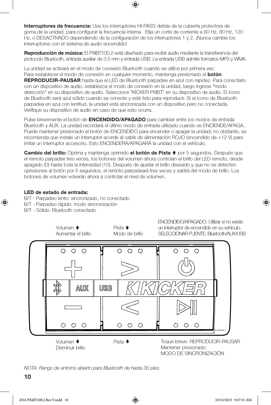 10LED de estado de entrada:B/T - Parpadeo lento: sincronizado, no conectadoB/T - Parpadeo rápido: modo sincronizaciónB/T - Sólido: Bluetooth conectadoInterruptores de frecuencia: Use los interruptores HI-PASS detrás de la cubierta protectora de goma de la unidad, para conﬁ gurar la frecuencia interna.  Elija un corte de corriente a 60 Hz, 80 Hz, 120 Hz, o DESACTIVADO dependiendo de la conﬁ guración de los interruptores 1 y 2. ¡Nunca cambie los interruptores con el sistema de audio encendido! Reproducción de música: El PXIBT100.2 está diseñado para recibir audio mediante la transferencia del protocolo Bluetooth, entrada auxiliar de 3.5 mm y entrada USB. La entrada USB admite formatos MP3 y WMA. La unidad se activará en el modo de conexión Bluetooth cuando se utilice por primera vez. Para restablecer el modo de conexión en cualquier momento, mantenga presionado el botón REPRODUCIR-PAUSAR hasta que el LED de Bluetooth parpadee en azul con rapidez. Para conectarlo con un dispositivo de audio, establezca el modo de conexión en la unidad, luego ingrese &quot;modo detección&quot; en su dispositivo de audio. Seleccione &quot;KICKER PXIBT&quot; en su dispositivo de audio. El ícono de Bluetooth será azul sólido cuando se conecte y esté listo para reproducir. Si el ícono de Bluetooth parpadea en azul con lentitud, la unidad está sincronizada con un dispositivo pero no conectada. Veriﬁ que su dispositivo de audio en caso de que esto ocurra.Pulse brevemente el botón de ENCENDIDO/APAGADO para cambiar entre los modos de entrada Bluetooth y AUX. La unidad recordará el último modo de entrada utilizado cuando se ENCIENDE/APAGA. Puede mantener presionado el botón de ENCENDIDO para encender o apagar la unidad; no obstante, se recomienda que instale un interruptor acorde al cable de alimentación ROJO (encendido de +12 V) para imitar un interruptor accesorio. Esto ENCENDERÁ/APAGARÁ la unidad con el vehículo.Cambio del brillo: Oprima y mantenga oprimido el botón de Pista  por 5 segundos. Después que el remoto parpadee tres veces, los botones del volumen ahora controlan el brillo del LED remoto, desde apagado (0) hasta toda la intensidad (10). Después de ajustar el brillo deseado y que no se detecten opresiones al botón por 5 segundos, el remoto parpadeará tres veces y saldrá del modo de brillo. Los botones de volumen volverán ahora a controlar el nivel de volumen.ENCENDIDO/APAGADO: Utilizar si no existe un interruptor de encendido en su vehículo.SELECCIONAR FUENTE: Bluetooth/AUX/USBVolumen Disminuir brilloVolumen Aumentar el brilloPista Pista Modo de brilloToque breve: REPRODUCIR-PAUSAR Mantener presionado: MODO DE SINCRONIZACIÓNNOTA: Rango de entorno abierto para Bluetooth de hasta 30 pies.2016 PXiBT100.2 Rev F.indd   102016 PXiBT100.2 Rev F.indd   10 10/15/2015   9:37:31 AM10/15/2015   9:37:31 AM