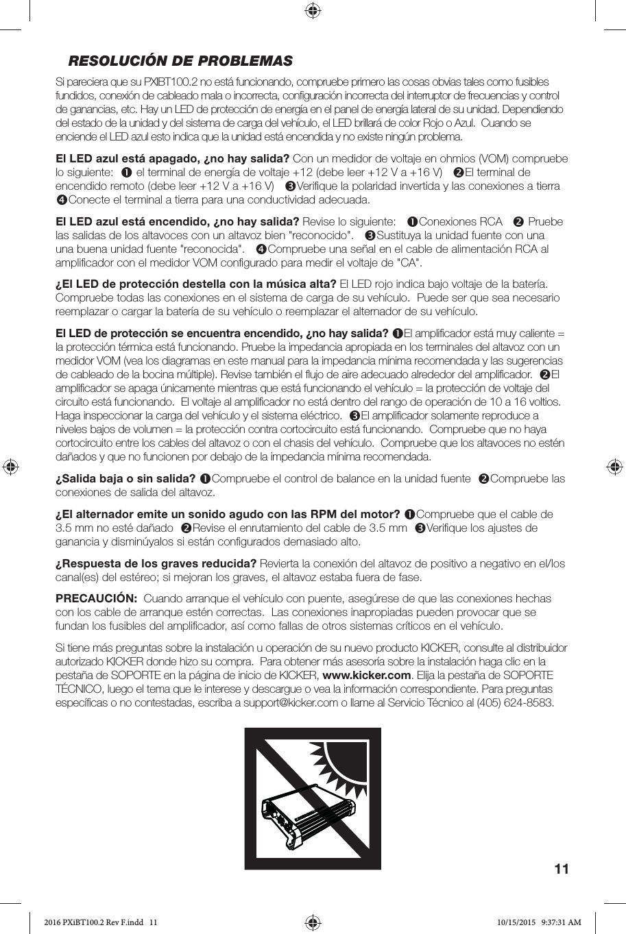 11RESOLUCIÓN DE PROBLEMASSi pareciera que su PXIBT100.2 no está funcionando, compruebe primero las cosas obvias tales como fusibles fundidos, conexión de cableado mala o incorrecta, conﬁ guración incorrecta del interruptor de frecuencias y control de ganancias, etc. Hay un LED de protección de energía en el panel de energía lateral de su unidad. Dependiendo del estado de la unidad y del sistema de carga del vehículo, el LED brillará de color Rojo o Azul.  Cuando se enciende el LED azul esto indica que la unidad está encendida y no existe ningún problema.  El LED azul está apagado, ¿no hay salida? Con un medidor de voltaje en ohmios (VOM) compruebe lo siguiente:   el terminal de energía de voltaje +12 (debe leer +12 V a +16 V)   El terminal de encendido remoto (debe leer +12 V a +16 V)   Veriﬁ que la polaridad invertida y las conexiones a tierra   Conecte el terminal a tierra para una conductividad adecuada.El LED azul está encendido, ¿no hay salida? Revise lo siguiente:   Conexiones RCA    Pruebe las salidas de los altavoces con un altavoz bien &quot;reconocido&quot;.   Sustituya la unidad fuente con una una buena unidad fuente &quot;reconocida&quot;.   Compruebe una señal en el cable de alimentación RCA al ampliﬁ cador con el medidor VOM conﬁ gurado para medir el voltaje de &quot;CA&quot;.  ¿El LED de protección destella con la música alta? El LED rojo indica bajo voltaje de la batería.  Compruebe todas las conexiones en el sistema de carga de su vehículo.  Puede ser que sea necesario reemplazar o cargar la batería de su vehículo o reemplazar el alternador de su vehículo. El LED de protección se encuentra encendido, ¿no hay salida? El ampliﬁ cador está muy caliente = la protección térmica está funcionando. Pruebe la impedancia apropiada en los terminales del altavoz con un medidor VOM (vea los diagramas en este manual para la impedancia mínima recomendada y las sugerencias de cableado de la bocina múltiple). Revise también el ﬂ ujo de aire adecuado alrededor del ampliﬁ cador.  El ampliﬁ cador se apaga únicamente mientras que está funcionando el vehículo = la protección de voltaje del circuito está funcionando.  El voltaje al ampliﬁ cador no está dentro del rango de operación de 10 a 16 voltios.  Haga inspeccionar la carga del vehículo y el sistema eléctrico.  El ampliﬁ cador solamente reproduce a niveles bajos de volumen = la protección contra cortocircuito está funcionando.  Compruebe que no haya cortocircuito entre los cables del altavoz o con el chasis del vehículo.  Compruebe que los altavoces no estén dañados y que no funcionen por debajo de la impedancia mínima recomendada.¿Salida baja o sin salida? Compruebe el control de balance en la unidad fuente  Compruebe las conexiones de salida del altavoz.¿El alternador emite un sonido agudo con las RPM del motor? Compruebe que el cable de 3.5 mm no esté dañado  Revise el enrutamiento del cable de 3.5 mm  Veriﬁ que los ajustes de ganancia y disminúyalos si están conﬁ gurados demasiado alto.¿Respuesta de los graves reducida? Revierta la conexión del altavoz de positivo a negativo en el/los canal(es) del estéreo; si mejoran los graves, el altavoz estaba fuera de fase. PRECAUCIÓN:  Cuando arranque el vehículo con puente, asegúrese de que las conexiones hechas con los cable de arranque estén correctas.  Las conexiones inapropiadas pueden provocar que se fundan los fusibles del ampliﬁ cador, así como fallas de otros sistemas críticos en el vehículo.Si tiene más preguntas sobre la instalación u operación de su nuevo producto KICKER, consulte al distribuidor autorizado KICKER donde hizo su compra.  Para obtener más asesoría sobre la instalación haga clic en la pestaña de SOPORTE en la página de inicio de KICKER, www.kicker.com. Elija la pestaña de SOPORTE TÉCNICO, luego el tema que le interese y descargue o vea la información correspondiente. Para preguntas especíﬁ cas o no contestadas, escriba a support@kicker.com o llame al Servicio Técnico al (405) 624-8583.2016 PXiBT100.2 Rev F.indd   112016 PXiBT100.2 Rev F.indd   11 10/15/2015   9:37:31 AM10/15/2015   9:37:31 AM