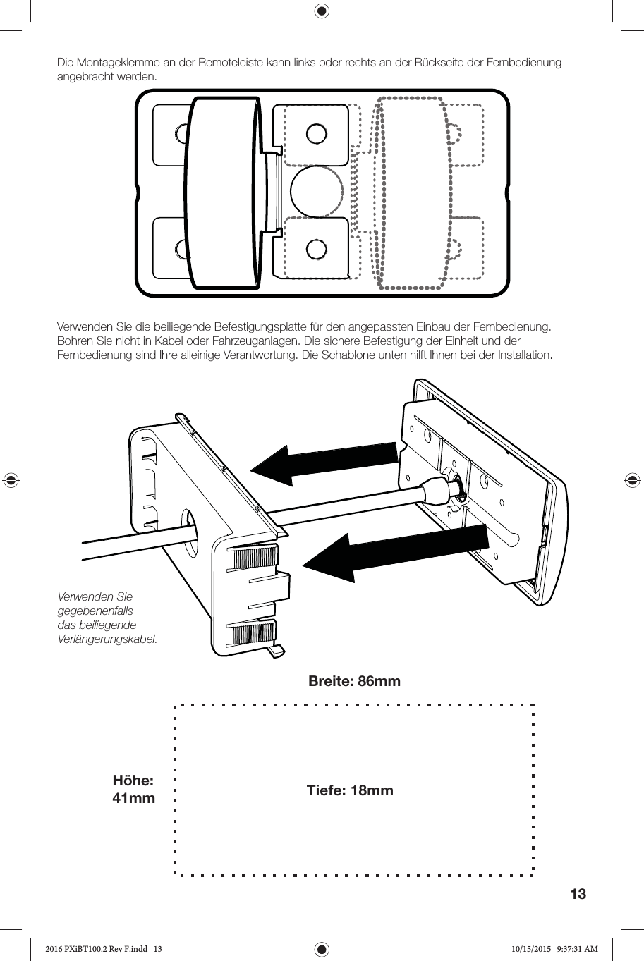 13Die Montageklemme an der Remoteleiste kann links oder rechts an der Rückseite der Fernbedienung angebracht werden.Verwenden Sie die beiliegende Befestigungsplatte für den angepassten Einbau der Fernbedienung. Bohren Sie nicht in Kabel oder Fahrzeuganlagen. Die sichere Befestigung der Einheit und der Fernbedienung sind Ihre alleinige Verantwortung. Die Schablone unten hilft Ihnen bei der Installation.Verwenden Sie gegebenenfalls das beiliegende Verlängerungskabel.Breite: 86mmHöhe: 41mm Tiefe: 18mm2016 PXiBT100.2 Rev F.indd   132016 PXiBT100.2 Rev F.indd   13 10/15/2015   9:37:31 AM10/15/2015   9:37:31 AM