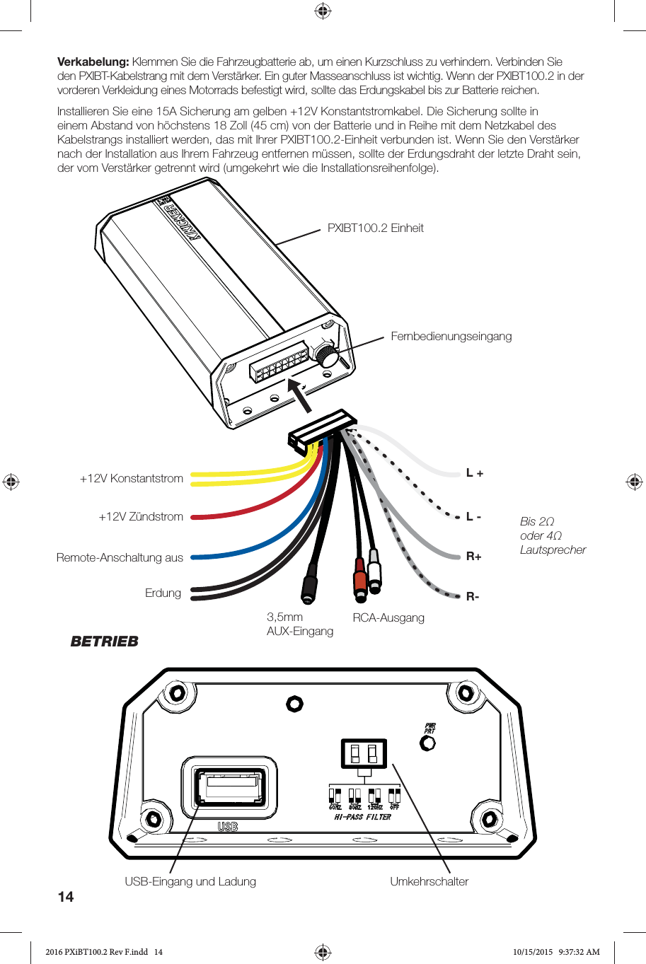 14Verkabelung: Klemmen Sie die Fahrzeugbatterie ab, um einen Kurzschluss zu verhindern. Verbinden Sie den PXIBT-Kabelstrang mit dem Verstärker. Ein guter Masseanschluss ist wichtig. Wenn der PXIBT100.2 in der vorderen Verkleidung eines Motorrads befestigt wird, sollte das Erdungskabel bis zur Batterie reichen.Installieren Sie eine 15A Sicherung am gelben +12V Konstantstromkabel. Die Sicherung sollte in einem Abstand von höchstens 18 Zoll (45 cm) von der Batterie und in Reihe mit dem Netzkabel des Kabelstrangs installiert werden, das mit Ihrer PXIBT100.2-Einheit verbunden ist. Wenn Sie den Verstärker nach der Installation aus Ihrem Fahrzeug entfernen müssen, sollte der Erdungsdraht der letzte Draht sein, der vom Verstärker getrennt wird (umgekehrt wie die Installationsreihenfolge).PXIBT100.2 EinheitUSB-Eingang und Ladung UmkehrschalterFernbedienungseingang+12V Konstantstrom+12V ZündstromRemote-Anschaltung ausErdung3,5mm AUX-EingangBis 2Ω oder 4Ω LautsprecherL -RCA-AusgangL +R+R-BETRIEB2016 PXiBT100.2 Rev F.indd   142016 PXiBT100.2 Rev F.indd   14 10/15/2015   9:37:32 AM10/15/2015   9:37:32 AM