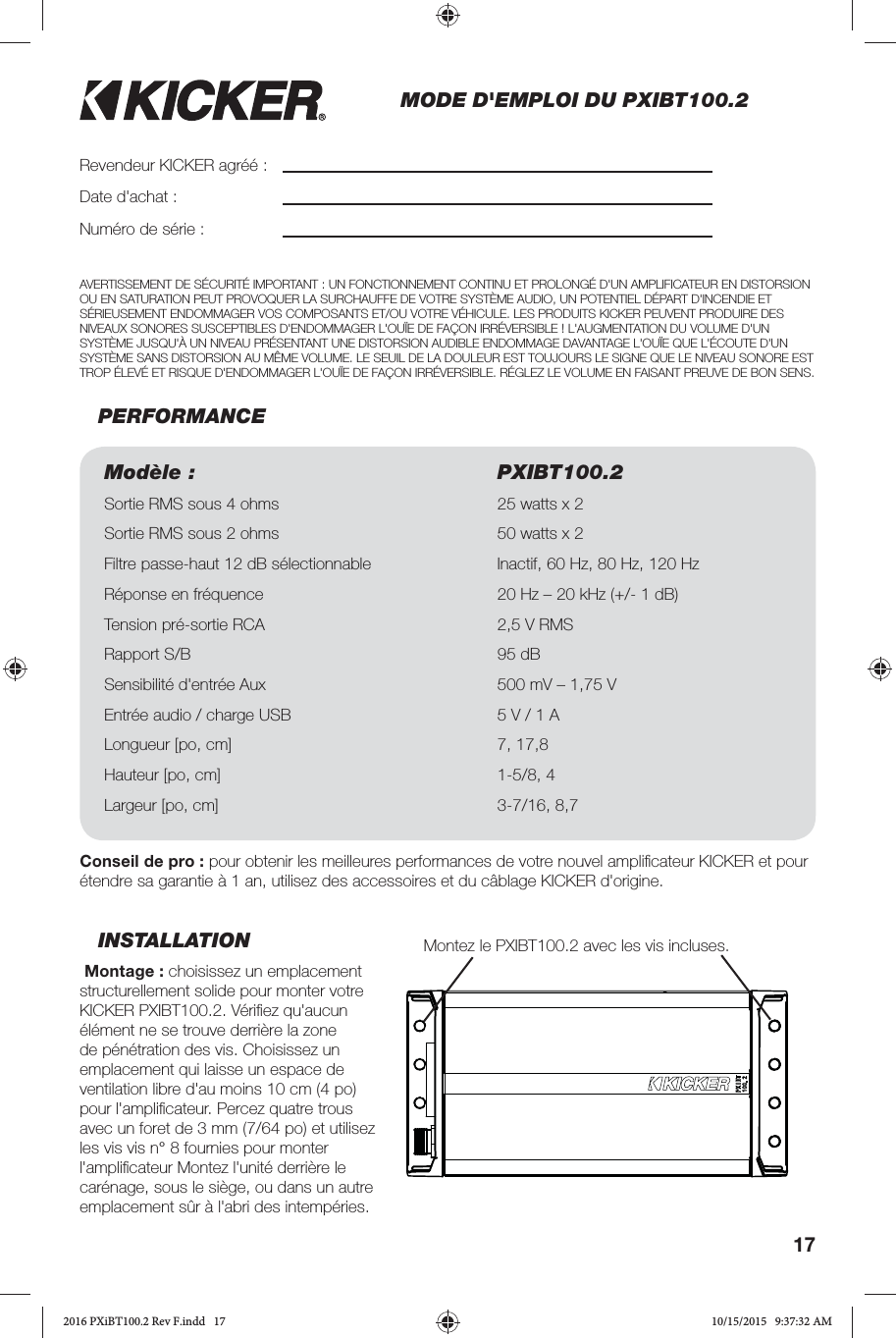 17MODE D&apos;EMPLOI DU PXIBT100.2INSTALLATION Montage: choisissez un emplacement structurellement solide pour monter votre KICKER PXIBT100.2. Vériﬁ ez qu&apos;aucun élément ne se trouve derrière la zone de pénétration des vis. Choisissez un emplacement qui laisse un espace de ventilation libre d&apos;au moins 10cm (4po) pour l&apos;ampliﬁ cateur. Percez quatre trous avec un foret de 3mm (7/64po) et utilisez les vis vis n°8 fournies pour monter l&apos;ampliﬁ cateur Montez l&apos;unité derrière le carénage, sous le siège, ou dans un autre emplacement sûr à l&apos;abri des intempéries.PERFORMANCERevendeur KICKER agréé:Date d&apos;achat:Numéro de série:Modèle: PXIBT100.2Sortie RMS sous 4ohms 25watts x 2 Sortie RMS sous 2ohms 50watts x 2 Filtre passe-haut 12dB sélectionnable Inactif, 60Hz, 80Hz, 120HzRéponse en fréquence 20Hz – 20kHz (+/- 1dB)Tension pré-sortie RCA 2,5V RMSRapport S/B 95dB Sensibilité d&apos;entrée Aux 500mV – 1,75VEntrée audio/ charge USB 5V / 1A Longueur [po, cm] 7, 17,8Hauteur [po, cm] 1-5/8, 4Largeur [po, cm] 3-7/16, 8,7Conseil de pro: pour obtenir les meilleures performances de votre nouvel ampliﬁ cateur KICKER et pour étendre sa garantie à 1 an, utilisez des accessoires et du câblage KICKER d&apos;origine. AVERTISSEMENT DE SÉCURITÉ IMPORTANT: UN FONCTIONNEMENT CONTINU ET PROLONGÉ D&apos;UN AMPLIFICATEUR EN DISTORSION OU EN SATURATION PEUT PROVOQUER LA SURCHAUFFE DE VOTRE SYSTÈME AUDIO, UN POTENTIEL DÉPART D&apos;INCENDIE ET SÉRIEUSEMENT ENDOMMAGER VOS COMPOSANTS ET/OU VOTRE VÉHICULE. LES PRODUITS KICKER PEUVENT PRODUIRE DES NIVEAUX SONORES SUSCEPTIBLES D&apos;ENDOMMAGER L&apos;OUÏE DE FAÇON IRRÉVERSIBLE! L&apos;AUGMENTATION DU VOLUME D&apos;UN SYSTÈME JUSQU&apos;À UN NIVEAU PRÉSENTANT UNE DISTORSION AUDIBLE ENDOMMAGE DAVANTAGE L&apos;OUÏE QUE L&apos;ÉCOUTE D&apos;UN SYSTÈME SANS DISTORSION AU MÊME VOLUME. LE SEUIL DE LA DOULEUR EST TOUJOURS LE SIGNE QUE LE NIVEAU SONORE EST TROP ÉLEVÉ ET RISQUE D&apos;ENDOMMAGER L&apos;OUÏE DE FAÇON IRRÉVERSIBLE. RÉGLEZ LE VOLUME EN FAISANT PREUVE DE BON SENS.Montez le PXIBT100.2 avec les vis incluses.2016 PXiBT100.2 Rev F.indd   172016 PXiBT100.2 Rev F.indd   17 10/15/2015   9:37:32 AM10/15/2015   9:37:32 AM