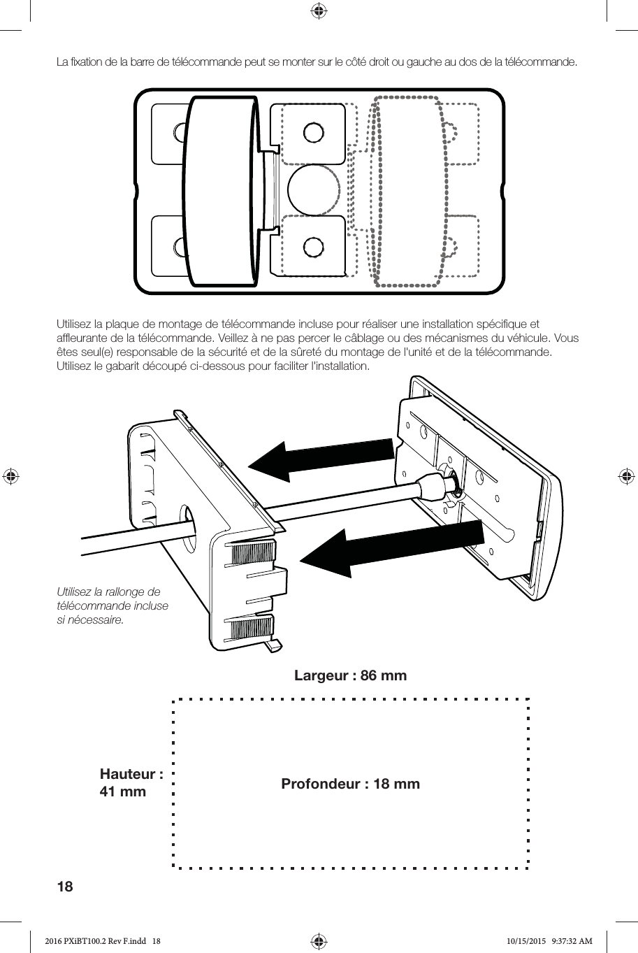 18La ﬁ xation de la barre de télécommande peut se monter sur le côté droit ou gauche au dos de la télécommande.Utilisez la plaque de montage de télécommande incluse pour réaliser une installation spéciﬁ que et afﬂ eurante de la télécommande. Veillez à ne pas percer le câblage ou des mécanismes du véhicule. Vous êtes seul(e) responsable de la sécurité et de la sûreté du montage de l&apos;unité et de la télécommande. Utilisez le gabarit découpé ci-dessous pour faciliter l&apos;installation.Utilisez la rallonge de télécommande incluse si nécessaire.Largeur: 86mmHauteur: 41mm Profondeur: 18mm2016 PXiBT100.2 Rev F.indd   182016 PXiBT100.2 Rev F.indd   18 10/15/2015   9:37:32 AM10/15/2015   9:37:32 AM