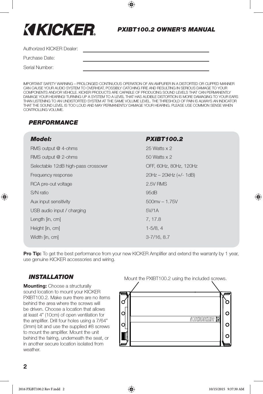 2PXIBT100.2 OWNER’S MANUALINSTALLATIONMounting: Choose a structurally sound location to mount your KICKER PXIBT100.2. Make sure there are no items behind the area where the screws will be driven. Choose a location that allows at least 4” (10cm) of open ventilation for the ampliﬁ er. Drill four holes using a 7/64” (3mm) bit and use the supplied #8 screws to mount the ampliﬁ er. Mount the unit behind the fairing, underneath the seat, or in another secure location isolated from weather.PERFORMANCEAuthorized KICKER Dealer:Purchase Date:Serial Number:Model: PXIBT100.2RMS output @ 4-ohms 25 Watts x 2 RMS output @ 2-ohms 50 Watts x 2 Selectable 12dB high-pass crossover OFF, 60Hz, 80Hz, 120HzFrequency response 20Hz – 20kHz (+/- 1dB)RCA pre-out voltage 2.5V RMSS/N ratio 95dB Aux input sensitivity 500mv – 1.75VUSB audio input / charging 5V/1A Length [in, cm] 7, 17.8Height [in, cm] 1-5/8, 4Width [in, cm] 3-7/16, 8.7Pro Tip: To get the best performance from your new KICKER Ampliﬁ er and extend the warranty by 1 year, use genuine KICKER accessories and wiring. IMPORTANT SAFETY WARNING – PROLONGED CONTINUOUS OPERATION OF AN AMPLIFIER IN A DISTORTED OR CLIPPED MANNER CAN CAUSE YOUR AUDIO SYSTEM TO OVERHEAT, POSSIBLY CATCHING FIRE AND RESULTING IN SERIOUS DAMAGE TO YOUR COMPONENTS AND/OR VEHICLE. KICKER PRODUCTS ARE CAPABLE OF PRODUCING SOUND LEVELS THAT CAN PERMANENTLY DAMAGE YOUR HEARING! TURNING UP A SYSTEM TO A LEVEL THAT HAS AUDIBLE DISTORTION IS MORE DAMAGING TO YOUR EARS THAN LISTENING TO AN UNDISTORTED SYSTEM AT THE SAME VOLUME LEVEL. THE THRESHOLD OF PAIN IS ALWAYS AN INDICATOR THAT THE SOUND LEVEL IS TOO LOUD AND MAY PERMANENTLY DAMAGE YOUR HEARING. PLEASE USE COMMON SENSE WHEN CONTROLLING VOLUME.Mount the PXIBT100.2 using the included screws.2016 PXiBT100.2 Rev F.indd   22016 PXiBT100.2 Rev F.indd   2 10/15/2015   9:37:30 AM10/15/2015   9:37:30 AM