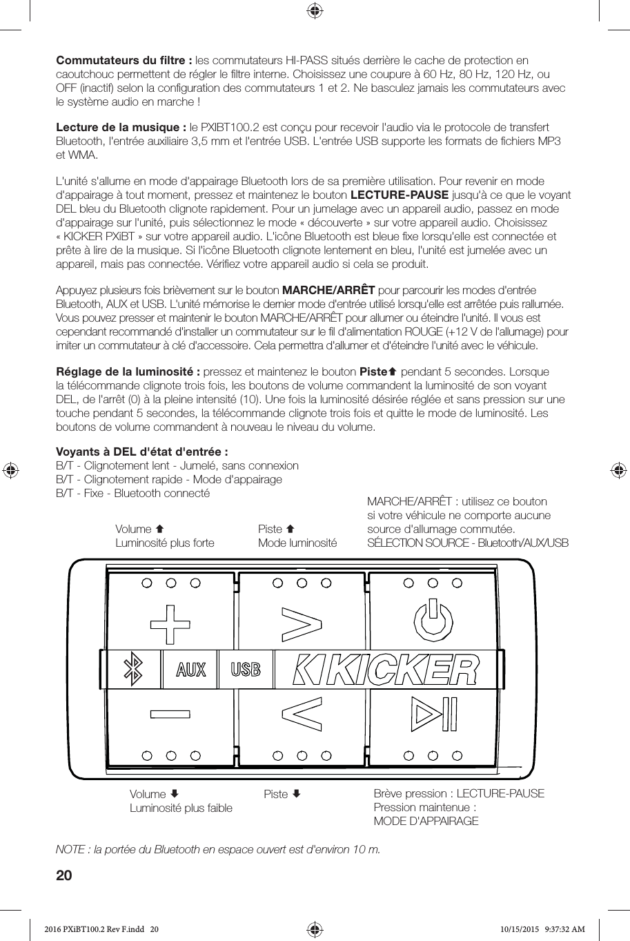 20Voyants à DEL d&apos;état d&apos;entrée:B/T - Clignotement lent - Jumelé, sans connexionB/T - Clignotement rapide - Mode d&apos;appairageB/T - Fixe - Bluetooth connectéCommutateurs du ﬁ ltre: les commutateurs HI-PASS situés derrière le cache de protection en caoutchouc permettent de régler le ﬁ ltre interne. Choisissez une coupure à 60Hz, 80Hz, 120Hz, ou OFF (inactif) selon la conﬁ guration des commutateurs 1 et 2. Ne basculez jamais les commutateurs avec le système audio en marche! Lecture de la musique: le PXIBT100.2 est conçu pour recevoir l&apos;audio via le protocole de transfert Bluetooth, l&apos;entrée auxiliaire 3,5mm et l&apos;entrée USB. L&apos;entrée USB supporte les formats de ﬁ chiers MP3 et WMA. L&apos;unité s&apos;allume en mode d&apos;appairage Bluetooth lors de sa première utilisation. Pour revenir en mode d&apos;appairage à tout moment, pressez et maintenez le bouton LECTURE-PAUSE jusqu&apos;à ce que le voyant DEL bleu du Bluetooth clignote rapidement. Pour un jumelage avec un appareil audio, passez en mode d&apos;appairage sur l&apos;unité, puis sélectionnez le mode «découverte» sur votre appareil audio. Choisissez «KICKER PXiBT» sur votre appareil audio. L&apos;icône Bluetooth est bleue ﬁ xe lorsqu&apos;elle est connectée et prête à lire de la musique. Si l&apos;icône Bluetooth clignote lentement en bleu, l&apos;unité est jumelée avec un appareil, mais pas connectée. Vériﬁ ez votre appareil audio si cela se produit.Appuyez plusieurs fois brièvement sur le bouton MARCHE/ARRÊT pour parcourir les modes d&apos;entrée Bluetooth, AUX et USB. L&apos;unité mémorise le dernier mode d&apos;entrée utilisé lorsqu&apos;elle est arrêtée puis rallumée. Vous pouvez presser et maintenir le bouton MARCHE/ARRÊT pour allumer ou éteindre l&apos;unité. Il vous est cependant recommandé d&apos;installer un commutateur sur le ﬁ l d&apos;alimentation ROUGE (+12V de l&apos;allumage) pour imiter un commutateur à clé d&apos;accessoire. Cela permettra d&apos;allumer et d&apos;éteindre l&apos;unité avec le véhicule.Réglage de la luminosité: pressez et maintenez le bouton Piste pendant 5 secondes. Lorsque la télécommande clignote trois fois, les boutons de volume commandent la luminosité de son voyant DEL, de l&apos;arrêt (0) à la pleine intensité (10). Une fois la luminosité désirée réglée et sans pression sur une touche pendant 5 secondes, la télécommande clignote trois fois et quitte le mode de luminosité. Les boutons de volume commandent à nouveau le niveau du volume.MARCHE/ARRÊT: utilisez ce bouton si votre véhicule ne comporte aucune source d&apos;allumage commutée.SÉLECTION SOURCE - Bluetooth/AUX/USBVolume Luminosité plus faibleVolume Luminosité plus fortePiste Piste Mode luminositéBrève pression: LECTURE-PAUSE Pression maintenue: MODE D&apos;APPAIRAGENOTE: la portée du Bluetooth en espace ouvert est d&apos;environ 10m.2016 PXiBT100.2 Rev F.indd   202016 PXiBT100.2 Rev F.indd   20 10/15/2015   9:37:32 AM10/15/2015   9:37:32 AM