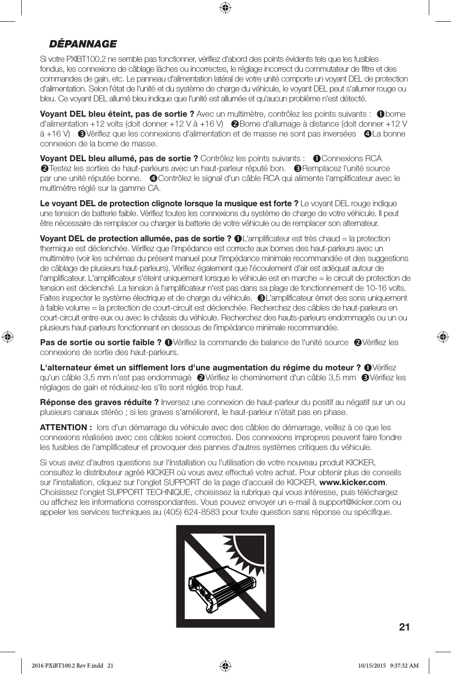 21DÉPANNAGESi votre PXIBT100.2 ne semble pas fonctionner, vériﬁ ez d&apos;abord des points évidents tels que les fusibles fondus, les connexions de câblage lâches ou incorrectes, le réglage incorrect du commutateur de ﬁ ltre et des commandes de gain, etc. Le panneau d&apos;alimentation latéral de votre unité comporte un voyant DEL de protection d&apos;alimentation. Selon l&apos;état de l&apos;unité et du système de charge du véhicule, le voyant DEL peut s&apos;allumer rouge ou bleu. Ce voyant DEL allumé bleu indique que l&apos;unité est allumée et qu&apos;aucun problème n&apos;est détecté. Voyant DEL bleu éteint, pas de sortie? Avec un multimètre, contrôlez les points suivants:  borne d&apos;alimentation +12volts (doit donner +12V à +16V)   Borne d&apos;allumage à distance (doit donner +12V à +16V)   Vériﬁ ez que les connexions d&apos;alimentation et de masse ne sont pas inversées   La bonne connexion de la borne de masse.Voyant DEL bleu allumé, pas de sortie? Contrôlez les points suivants:   Connexions RCA   Testez les sorties de haut-parleurs avec un haut-parleur réputé bon.   Remplacez l&apos;unité source par une unité réputée bonne.   Contrôlez le signal d&apos;un câble RCA qui alimente l&apos;ampliﬁ cateur avec le multimètre réglé sur la gamme CA.  Le voyant DEL de protection clignote lorsque la musique est forte? Le voyant DEL rouge indique une tension de batterie faible. Vériﬁ ez toutes les connexions du système de charge de votre véhicule. Il peut être nécessaire de remplacer ou charger la batterie de votre véhicule ou de remplacer son alternateur.Voyant DEL de protection allumée, pas de sortie? L&apos;ampliﬁ cateur est très chaud = la protection thermique est déclenchée. Vériﬁ ez que l&apos;impédance est correcte aux bornes des haut-parleurs avec un multimètre (voir les schémas du présent manuel pour l&apos;impédance minimale recommandée et des suggestions de câblage de plusieurs haut-parleurs). Vériﬁ ez également que l&apos;écoulement d&apos;air est adéquat autour de l&apos;ampliﬁ cateur. L&apos;ampliﬁ cateur s&apos;éteint uniquement lorsque le véhicule est en marche = le circuit de protection de tension est déclenché. La tension à l&apos;ampliﬁ cateur n&apos;est pas dans sa plage de fonctionnement de 10-16volts. Faites inspecter le système électrique et de charge du véhicule.  L&apos;ampliﬁ cateur émet des sons uniquement à faible volume = la protection de court-circuit est déclenchée. Recherchez des câbles de haut-parleurs en court-circuit entre eux ou avec le châssis du véhicule. Recherchez des hauts-parleurs endommagés ou un ou plusieurs haut-parleurs fonctionnant en dessous de l&apos;impédance minimale recommandée.Pas de sortie ou sortie faible? Vériﬁ ez la commande de balance de l&apos;unité source  Vériﬁ ez les connexions de sortie des haut-parleurs.L&apos;alternateur émet un sifﬂ ement lors d&apos;une augmentation du régime du moteur? Vériﬁ ez qu&apos;un câble 3,5mm n&apos;est pas endommagé  Vériﬁ ez le cheminement d&apos;un câble 3,5mm  Vériﬁ ez les réglages de gain et réduisez-les s&apos;ils sont réglés trop haut.Réponse des graves réduite? Inversez une connexion de haut-parleur du positif au négatif sur un ou plusieurs canaux stéréo; si les graves s&apos;améliorent, le haut-parleur n&apos;était pas en phase.ATTENTION:  lors d&apos;un démarrage du véhicule avec des câbles de démarrage, veillez à ce que les connexions réalisées avec ces câbles soient correctes. Des connexions impropres peuvent faire fondre les fusibles de l&apos;ampliﬁ cateur et provoquer des pannes d&apos;autres systèmes critiques du véhicule.Si vous avez d&apos;autres questions sur l&apos;installation ou l&apos;utilisation de votre nouveau produit KICKER, consultez le distributeur agréé KICKER où vous avez effectué votre achat. Pour obtenir plus de conseils sur l&apos;installation, cliquez sur l&apos;onglet SUPPORT de la page d&apos;accueil de KICKER, www.kicker.com. Choisissez l&apos;onglet SUPPORT TECHNIQUE, choisissez la rubrique qui vous intéresse, puis téléchargez ou afﬁ chez les informations correspondantes. Vous pouvez envoyer un e-mail à support@kicker.com ou appeler les services techniques au (405) 624-8583 pour toute question sans réponse ou spéciﬁ que.2016 PXiBT100.2 Rev F.indd   212016 PXiBT100.2 Rev F.indd   21 10/15/2015   9:37:32 AM10/15/2015   9:37:32 AM