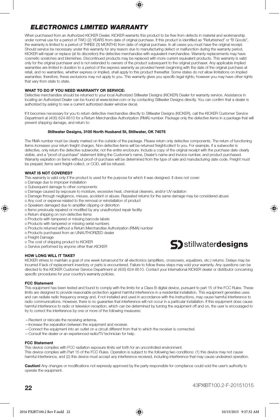 22ELECTRONICS LIMITED WARRANTYWhen purchased from an Authorized KICKER Dealer, KICKER warrants this product to be free from defects in material and workmanship under normal use for a period of TWO (2) YEARS from date of original purchase. If this product is identiﬁ ed as “Refurbished” or “B Goods”, the warranty is limited to a period of THREE (3) MONTHS from date of original purchase. In all cases you must have the original receipt. Should service be necessary under this warranty for any reason due to manufacturing defect or malfunction during the warranty period, KICKER will repair or replace (at its discretion) the defective merchandise with equivalent merchandise. Warranty replacements may have cosmetic scratches and blemishes. Discontinued products may be replaced with more current equivalent products. This warranty is valid only for the original purchaser and is not extended to owners of the product subsequent to the original purchaser. Any applicable implied warranties are limited in duration to a period of the express warranty as provided herein beginning with the date of the original purchase at retail, and no warranties, whether express or implied, shall apply to this product thereafter. Some states do not allow limitations on implied warranties; therefore, these exclusions may not apply to you. This warranty gives you speciﬁ c legal rights; however you may have other rights that vary from state to state.WHAT TO DO IF YOU NEED WARRANTY OR SERVICE:Defective merchandise should be returned to your local Authorized Stillwater Designs (KICKER) Dealer for warranty service. Assistance in locating an Authorized Dealer can be found at www.kicker.com or by contacting Stillwater Designs directly. You can conﬁ rm that a dealer is authorized by asking to see a current authorized dealer window decal.If it becomes necessary for you to return defective merchandise directly to Stillwater Designs (KICKER), call the KICKER Customer Service Department at (405) 624-8510 for a Return Merchandise Authorization (RMA) number. Package only the defective items in a package that will prevent shipping damage, and return to: Stillwater Designs, 3100 North Husband St, Stillwater, OK 74075The RMA number must be clearly marked on the outside of the package. Please return only defective components. The return of functioning items increases your return freight charges. Non-defective items will be returned freightcollect to you. For example, if a subwoofer is defective, only return the defective subwoofer, not the entire enclosure. Include a copy of the original receipt with the purchase date clearly visible, and a “proof-of-purchase” statement listing the Customer’s name, Dealer’s name and invoice number, and product purchased. Warranty expiration on items without proof-of-purchase will be determined from the type of sale and manufacturing date code. Freight must be prepaid; items sent freight-collect, or COD, will be refused.WHAT IS NOT COVERED?This warranty is valid only if the product is used for the purpose for which it was designed. It does not cover:o Damage due to improper installationo Subsequent damage to other componentso Damage caused by exposure to moisture, excessive heat, chemical cleaners, and/or UV radiationo Damage through negligence, misuse, accident or abuse. Repeated returns for the same damage may be considered abuseo Any cost or expense related to the removal or reinstallation of producto Speakers damaged due to ampliﬁ er clipping or distortiono Items previously repaired or modiﬁ ed by any unauthorized repair facilityo Return shipping on non-defective itemso Products with tampered or missing barcode labelso Products with tampered or missing serial numberso Products returned without a Return Merchandise Authorization (RMA) numbero Products purchased from an UNAUTHORIZED dealero Freight Damageo The cost of shipping product to KICKERo Service performed by anyone other than KICKERHOW LONG WILL IT TAKE?KICKER strives to maintain a goal of one week turnaround for all electronics (ampliﬁ ers, crossovers, equalizers, etc.) returns. Delays may be incurred if lack of replacement inventory or parts is encountered. Failure to follow these steps may void your warranty. Any questions can be directed to the KICKER Customer Service Department at (405) 624-8510. Contact your International KICKER dealer or distributor concerning speciﬁ c procedures for your country’s warranty policies.FCC StatementThis equipment has been tested and found to comply with the limits for a Class B digital device, pursuant to part 15 of the FCC Rules. These limits are designed to provide reasonable protection against harmful interference in a residential installation. This equipment generates uses and can radiate radio frequency energy and, if not installed and used in accordance with the instructions, may cause harmful interference to radio communications. However, there is no guarantee that interference will not occur in a particular installation. If this equipment does cause harmful interference to radio or television reception, which can be determined by turning the equipment off and on, the user is encouraged to try to correct the interference by one or more of the following measures:—Reorient or relocate the receiving antenna.—Increase the separation between the equipment and receiver.—Connect the equipment into an outlet on a circuit different from that to which the receiver is connected.—Consult the dealer or an experienced radio/TV technician for help.FCC StatementThis device complies with FCC radiation exposure limits set forth for an uncontrolled environment.This device complies with Part 15 of the FCC Rules. Operation is subject to the following two conditions: (1) this device may not cause harmful interference, and (2) this device must accept any interference received, including interference that may cause undesired operation.Caution! Any changes or modiﬁ cations not expressly approved by the party responsible for compliance could void the user’s authority to operate the equipment.stillwaterdesigns43PXIBT100.2-F-201510152016 PXiBT100.2 Rev F.indd   222016 PXiBT100.2 Rev F.indd   22 10/15/2015   9:37:32 AM10/15/2015   9:37:32 AM