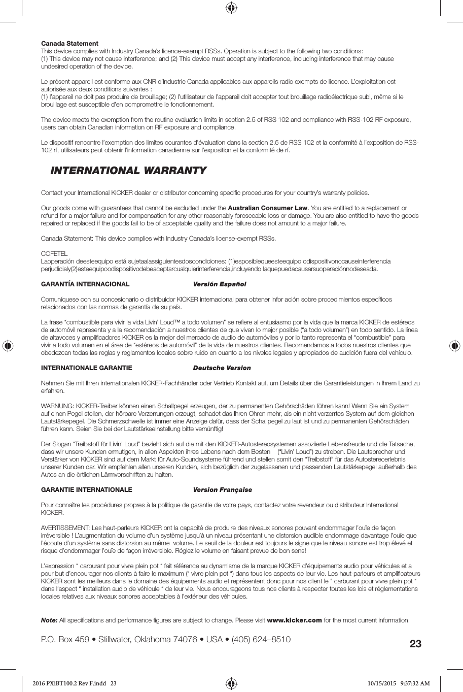 23P.O. Box 459 • Stillwater, Oklahoma 74076 • USA • (405) 624–8510Canada StatementThis device complies with Industry Canada’s licence-exempt RSSs. Operation is subject to the following two conditions:(1) This device may not cause interference; and (2) This device must accept any interference, including interference that may cause undesired operation of the device.Le présent appareil est conforme aux CNR d’Industrie Canada applicables aux appareils radio exempts de licence. L’exploitation est autorisée aux deux conditions suivantes :(1) l’appareil ne doit pas produire de brouillage; (2) l’utilisateur de l’appareil doit accepter tout brouillage radioélectrique subi, même si le brouillage est susceptible d’en compromettre le fonctionnement.The device meets the exemption from the routine evaluation limits in section 2.5 of RSS 102 and compliance with RSS-102 RF exposure, users can obtain Canadian information on RF exposure and compliance.Le dispositif rencontre l’exemption des limites courantes d’évaluation dans la section 2.5 de RSS 102 et la conformité à l’exposition de RSS-102 rf, utilisateurs peut obtenir l’information canadienne sur l’exposition et la conformité de rf.INTERNATIONAL WARRANTYContact your International KICKER dealer or distributor concerning speciﬁ c procedures for your country’s warranty policies.Our goods come with guarantees that cannot be excluded under the Australian Consumer Law. You are entitled to a replacement or refund for a major failure and for compensation for any other reasonably foreseeable loss or damage. You are also entitled to have the goods repaired or replaced if the goods fail to be of acceptable quality and the failure does not amount to a major failure.Canada Statement: This device complies with Industry Canada’s license-exempt RSSs.COFETEL Laoperación deesteequipo está sujetaalassiguientesdoscondiciones: (1)esposiblequeesteequipo odispositivonocauseinterferencia perjudicialy(2)esteequipoodispositivodebeaceptarcualquierinterferencia,incluyendo laquepuedacausarsuoperaciónnodeseada. GARANTÍA INTERNACIONAL     Versión EspañolComuníquese con su concesionario o distribuidor KICKER internacional para obtener infor ación sobre procedimientos especíﬁ cos relacionados con las normas de garantía de su país.La frase “combustible para vivir la vida Livin’ Loud™ a todo volumen” se reﬁ ere al entusiasmo por la vida que la marca KICKER de estéreos de automóvil representa y a la recomendación a nuestros clientes de que vivan lo mejor posible (“a todo volumen”) en todo sentido. La línea de altavoces y ampliﬁ cadores KICKER es la mejor del mercado de audio de automóviles y por lo tanto representa el “combustible” para vivir a todo volumen en el área de “estéreos de automóvil” de la vida de nuestros clientes. Recomendamos a todos nuestros clientes que obedezcan todas las reglas y reglamentos locales sobre ruido en cuanto a los niveles legales y apropiados de audición fuera del vehículo.INTERNATIONALE GARANTIE    Deutsche VersionNehmen Sie mit Ihren internationalen KICKER-Fachhändler oder Vertrieb Kontakt auf, um Details über die Garantieleistungen in Ihrem Land zu erfahren.WARNUNG: KICKER-Treiber können einen Schallpegel erzeugen, der zu permanenten Gehörschäden führen kann! Wenn Sie ein System auf einen Pegel stellen, der hörbare Verzerrungen erzeugt, schadet das Ihren Ohren mehr, als ein nicht verzerrtes System auf dem gleichen Lautstärkepegel. Die Schmerzschwelle ist immer eine Anzeige dafür, dass der Schallpegel zu laut ist und zu permanenten Gehörschäden führen kann. Seien Sie bei der Lautstärkeeinstellung bitte vernünftig!Der Slogan “Treibstoff für Livin’ Loud” bezieht sich auf die mit den KICKER-Autostereosystemen assoziierte Lebensfreude und die Tatsache, dass wir unsere Kunden ermutigen, in allen Aspekten ihres Lebens nach dem Besten    (“Livin’ Loud”) zu streben. Die Lautsprecher und Verstärker von KICKER sind auf dem Markt für Auto-Soundsysteme führend und stellen somit den “Treibstoff” für das Autostereoerlebnis unserer Kunden dar. Wir empfehlen allen unseren Kunden, sich bezüglich der zugelassenen und passenden Lautstärkepegel außerhalb des Autos an die örtlichen Lärmvorschriften zu halten.GARANTIE INTERNATIONALE   Version FrançaisePour connaître les procédures propres à la politique de garantie de votre pays, contactez votre revendeur ou distributeur International KICKER.AVERTISSEMENT: Les haut-parleurs KICKER ont la capacité de produire des niveaux sonores pouvant endommager l’ouïe de façon irréversible ! L’augmentation du volume d’un système jusqu’à un niveau présentant une distorsion audible endommage davantage l’ouïe que l’écoute d’un système sans distorsion au même  volume. Le seuil de la douleur est toujours le signe que le niveau sonore est trop élevé et risque d’endommager l’ouïe de façon irréversible. Réglez le volume en faisant prevue de bon sens!L’expression “ carburant pour vivre plein pot “ fait référence au dynamisme de la marque KICKER d’équipements audio pour véhicules et a pour but d’encourager nos clients à faire le maximum (“ vivre plein pot “) dans tous les aspects de leur vie. Les haut-parleurs et ampliﬁ cateurs KICKER sont les meilleurs dans le domaine des équipements audio et représentent donc pour nos client le “ carburant pour vivre plein pot “ dans l’aspect “ installation audio de véhicule “ de leur vie. Nous encourageons tous nos clients à respecter toutes les lois et réglementations locales relatives aux niveaux sonores acceptables à l’extérieur des véhicules.Note: All speciﬁ cations and performance ﬁ gures are subject to change. Please visit www.kicker.com for the most current information.2016 PXiBT100.2 Rev F.indd   232016 PXiBT100.2 Rev F.indd   23 10/15/2015   9:37:32 AM10/15/2015   9:37:32 AM