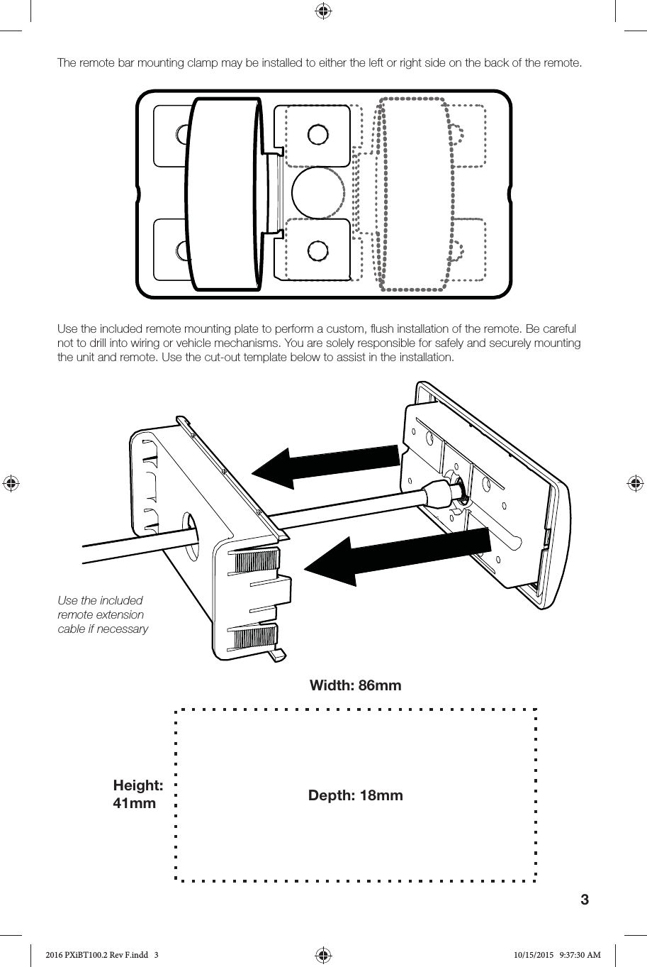 3The remote bar mounting clamp may be installed to either the left or right side on the back of the remote.Use the included remote mounting plate to perform a custom, ﬂ ush installation of the remote. Be careful not to drill into wiring or vehicle mechanisms. You are solely responsible for safely and securely mounting the unit and remote. Use the cut-out template below to assist in the installation.Use the included remote extension cable if necessaryWidth: 86mmHeight: 41mm Depth: 18mm2016 PXiBT100.2 Rev F.indd   32016 PXiBT100.2 Rev F.indd   3 10/15/2015   9:37:30 AM10/15/2015   9:37:30 AM