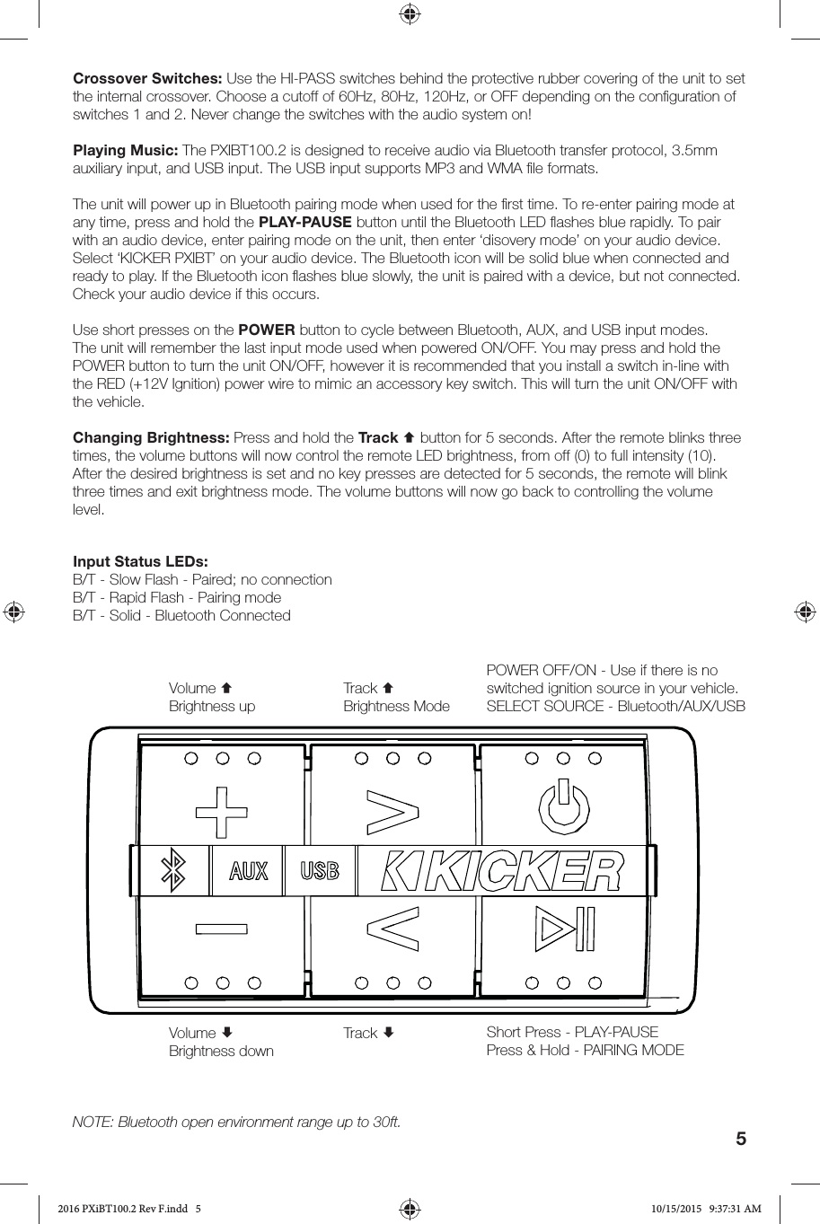 5Input Status LEDs:B/T - Slow Flash - Paired; no connectionB/T - Rapid Flash - Pairing modeB/T - Solid - Bluetooth ConnectedCrossover Switches: Use the HI-PASS switches behind the protective rubber covering of the unit to set the internal crossover. Choose a cutoff of 60Hz, 80Hz, 120Hz, or OFF depending on the conﬁ guration of switches 1 and 2. Never change the switches with the audio system on!Playing Music: The PXIBT100.2 is designed to receive audio via Bluetooth transfer protocol, 3.5mm auxiliary input, and USB input. The USB input supports MP3 and WMA ﬁ le formats. The unit will power up in Bluetooth pairing mode when used for the ﬁ rst time. To re-enter pairing mode at any time, press and hold the PLAY-PAUSE button until the Bluetooth LED ﬂ ashes blue rapidly. To pair with an audio device, enter pairing mode on the unit, then enter ‘disovery mode’ on your audio device. Select ‘KICKER PXIBT’ on your audio device. The Bluetooth icon will be solid blue when connected and ready to play. If the Bluetooth icon ﬂ ashes blue slowly, the unit is paired with a device, but not connected. Check your audio device if this occurs.Use short presses on the POWER button to cycle between Bluetooth, AUX, and USB input modes. The unit will remember the last input mode used when powered ON/OFF. You may press and hold the POWER button to turn the unit ON/OFF, however it is recommended that you install a switch in-line with the RED (+12V Ignition) power wire to mimic an accessory key switch. This will turn the unit ON/OFF with the vehicle.Changing Brightness: Press and hold the Track  button for 5 seconds. After the remote blinks three times, the volume buttons will now control the remote LED brightness, from off (0) to full intensity (10). After the desired brightness is set and no key presses are detected for 5 seconds, the remote will blink three times and exit brightness mode. The volume buttons will now go back to controlling the volume level.POWER OFF/ON - Use if there is no switched ignition source in your vehicle.SELECT SOURCE - Bluetooth/AUX/USBVolume Brightness downVolume Brightness upTrack Track Brightness ModeShort Press - PLAY-PAUSE Press &amp; Hold - PAIRING MODENOTE: Bluetooth open environment range up to 30ft.2016 PXiBT100.2 Rev F.indd   52016 PXiBT100.2 Rev F.indd   5 10/15/2015   9:37:31 AM10/15/2015   9:37:31 AM