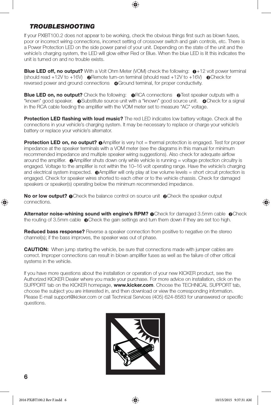 6TROUBLESHOOTINGIf your PXIBT100.2 does not appear to be working, check the obvious things ﬁ rst such as blown fuses, poor or incorrect wiring connections, incorrect setting of crossover switch and gain controls, etc. There is a Power Protection LED on the side power panel of your unit. Depending on the state of the unit and the vehicle’s charging system, the LED will glow either Red or Blue. When the blue LED is lit this indicates the unit is turned on and no trouble exists. Blue LED off, no output? With a Volt Ohm Meter (VOM) check the following:  +12 volt power terminal (should read +12V to +16V)   Remote turn-on terminal (should read +12V to +16V)   Check for reversed power and ground connections   Ground terminal, for proper conductivity.Blue LED on, no output? Check the following:   RCA connections   Test speaker outputs with a “known” good speaker.   Substitute source unit with a “known” good source unit.   Check for a signal in the RCA cable feeding the ampliﬁ er with the VOM meter set to measure “AC” voltage.  Protection LED ﬂ ashing with loud music? The red LED indicates low battery voltage. Check all the connections in your vehicle’s charging system. It may be necessary to replace or charge your vehicle’s battery or replace your vehicle’s alternator.Protection LED on, no output? Ampliﬁ er is very hot = thermal protection is engaged. Test for proper impedance at the speaker terminals with a VOM meter (see the diagrams in this manual for minimum recommended impedance and multiple speaker wiring suggestions). Also check for adequate airﬂ ow around the ampliﬁ er.  Ampliﬁ er shuts down only while vehicle is running = voltage protection circuitry is engaged. Voltage to the ampliﬁ er is not within the 10–16 volt operating range. Have the vehicle’s charging and electrical system inspected.  Ampliﬁ er will only play at low volume levels = short circuit protection is engaged. Check for speaker wires shorted to each other or to the vehicle chassis. Check for damaged speakers or speaker(s) operating below the minimum recommended impedance.No or low output? Check the balance control on source unit  Check the speaker output connections. Alternator noise-whining sound with engine’s RPM? Check for damaged 3.5mm cable  Check the routing of 3.5mm cable  Check the gain settings and turn them down if they are set too high.Reduced bass response? Reverse a speaker connection from positive to negative on the stereo channel(s); if the bass improves, the speaker was out of phase.CAUTION:  When jump starting the vehicle, be sure that connections made with jumper cables are correct. Improper connections can result in blown ampliﬁ er fuses as well as the failure of other critical systems in the vehicle.If you have more questions about the installation or operation of your new KICKER product, see the Authorized KICKER Dealer where you made your purchase. For more advice on installation, click on the SUPPORT tab on the KICKER homepage, www.kicker.com. Choose the TECHNICAL SUPPORT tab, choose the subject you are interested in, and then download or view the corresponding information. Please E-mail support@kicker.com or call Technical Services (405) 624-8583 for unanswered or speciﬁ c questions.2016 PXiBT100.2 Rev F.indd   62016 PXiBT100.2 Rev F.indd   6 10/15/2015   9:37:31 AM10/15/2015   9:37:31 AM