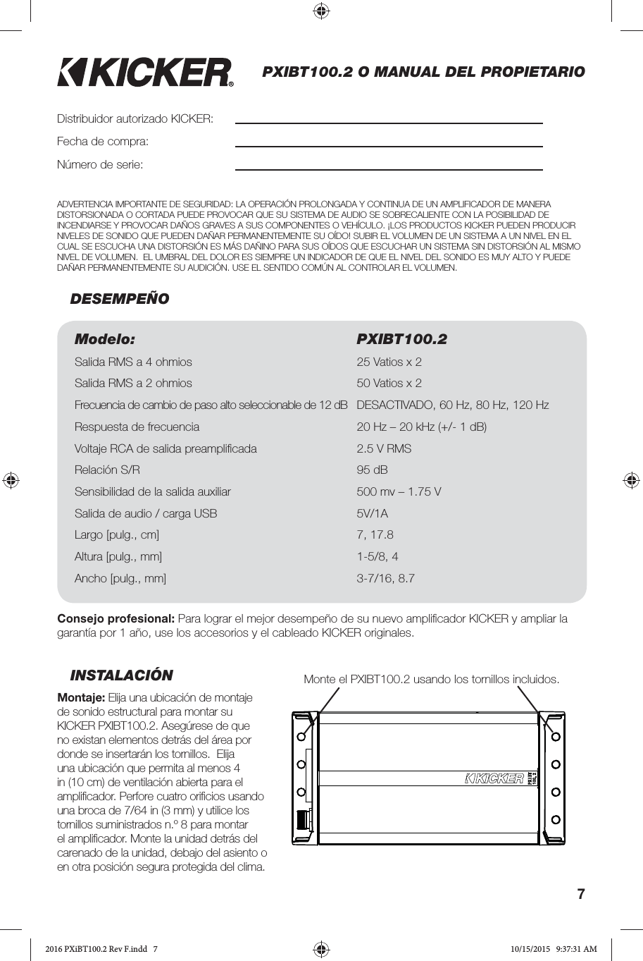 7PXIBT100.2 O MANUAL DEL PROPIETARIOINSTALACIÓNMontaje: Elija una ubicación de montaje de sonido estructural para montar su KICKER PXIBT100.2. Asegúrese de que no existan elementos detrás del área por donde se insertarán los tornillos.  Elija una ubicación que permita al menos 4 in (10 cm) de ventilación abierta para el ampliﬁ cador. Perfore cuatro oriﬁ cios usando una broca de 7/64 in (3 mm) y utilice los tornillos suministrados n.º 8 para montar el ampliﬁ cador. Monte la unidad detrás del carenado de la unidad, debajo del asiento o en otra posición segura protegida del clima. DESEMPEÑODistribuidor autorizado KICKER:Fecha de compra:Número de serie:Modelo: PXIBT100.2Salida RMS a 4 ohmios 25 Vatios x 2 Salida RMS a 2 ohmios 50 Vatios x 2 Frecuencia de cambio de paso alto seleccionable de 12 dB  DESACTIVADO, 60 Hz, 80 Hz, 120 HzRespuesta de frecuencia 20 Hz – 20 kHz (+/- 1 dB)Voltaje RCA de salida preampliﬁ cada 2.5 V RMSRelación S/R 95 dB Sensibilidad de la salida auxiliar  500 mv – 1.75 VSalida de audio / carga USB  5V/1A Largo [pulg., cm] 7, 17.8Altura [pulg., mm] 1-5/8, 4Ancho [pulg., mm] 3-7/16, 8.7Consejo profesional: Para lograr el mejor desempeño de su nuevo ampliﬁ cador KICKER y ampliar la garantía por 1 año, use los accesorios y el cableado KICKER originales. ADVERTENCIA IMPORTANTE DE SEGURIDAD: LA OPERACIÓN PROLONGADA Y CONTINUA DE UN AMPLIFICADOR DE MANERA DISTORSIONADA O CORTADA PUEDE PROVOCAR QUE SU SISTEMA DE AUDIO SE SOBRECALIENTE CON LA POSIBILIDAD DE INCENDIARSE Y PROVOCAR DAÑOS GRAVES A SUS COMPONENTES O VEHÍCULO. ¡LOS PRODUCTOS KICKER PUEDEN PRODUCIR NIVELES DE SONIDO QUE PUEDEN DAÑAR PERMANENTEMENTE SU OÍDO! SUBIR EL VOLUMEN DE UN SISTEMA A UN NIVEL EN EL CUAL SE ESCUCHA UNA DISTORSIÓN ES MÁS DAÑINO PARA SUS OÍDOS QUE ESCUCHAR UN SISTEMA SIN DISTORSIÓN AL MISMO NIVEL DE VOLUMEN.  EL UMBRAL DEL DOLOR ES SIEMPRE UN INDICADOR DE QUE EL NIVEL DEL SONIDO ES MUY ALTO Y PUEDE DAÑAR PERMANENTEMENTE SU AUDICIÓN. USE EL SENTIDO COMÚN AL CONTROLAR EL VOLUMEN. Monte el PXIBT100.2 usando los tornillos incluidos.2016 PXiBT100.2 Rev F.indd   72016 PXiBT100.2 Rev F.indd   7 10/15/2015   9:37:31 AM10/15/2015   9:37:31 AM