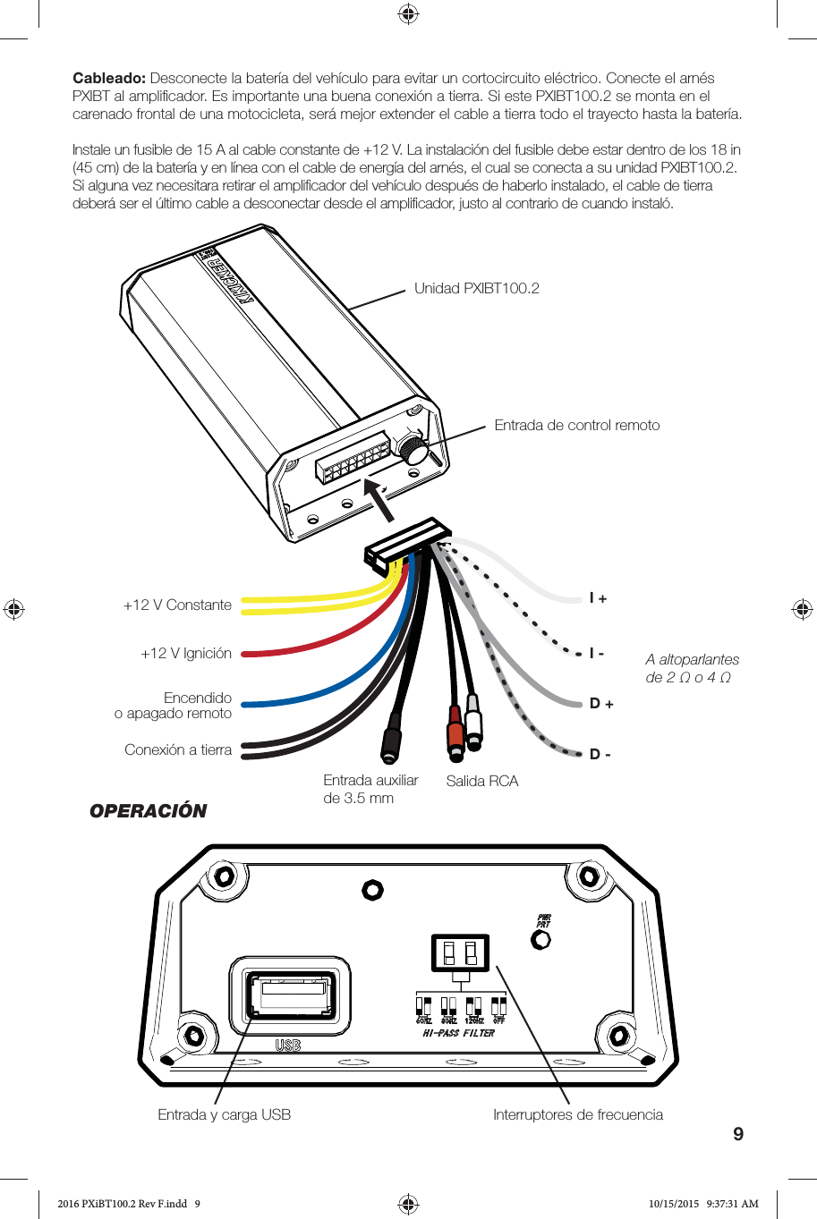 9Cableado: Desconecte la batería del vehículo para evitar un cortocircuito eléctrico. Conecte el arnés PXIBT al ampliﬁ cador. Es importante una buena conexión a tierra. Si este PXIBT100.2 se monta en el carenado frontal de una motocicleta, será mejor extender el cable a tierra todo el trayecto hasta la batería. Instale un fusible de 15 A al cable constante de +12 V. La instalación del fusible debe estar dentro de los 18 in (45 cm) de la batería y en línea con el cable de energía del arnés, el cual se conecta a su unidad PXIBT100.2. Si alguna vez necesitara retirar el ampliﬁ cador del vehículo después de haberlo instalado, el cable de tierra deberá ser el último cable a desconectar desde el ampliﬁ cador, justo al contrario de cuando instaló. Unidad PXIBT100.2 Entrada y carga USB  Interruptores de frecuenciaEntrada de control remoto+12 V Constante+12 V IgniciónEncendido o apagado remotoConexión a tierraEntrada auxiliar de 3.5 mm A altoparlantes de 2 Ω o 4 Ω I -Salida RCA I +D +D -OPERACIÓN2016 PXiBT100.2 Rev F.indd   92016 PXiBT100.2 Rev F.indd   9 10/15/2015   9:37:31 AM10/15/2015   9:37:31 AM