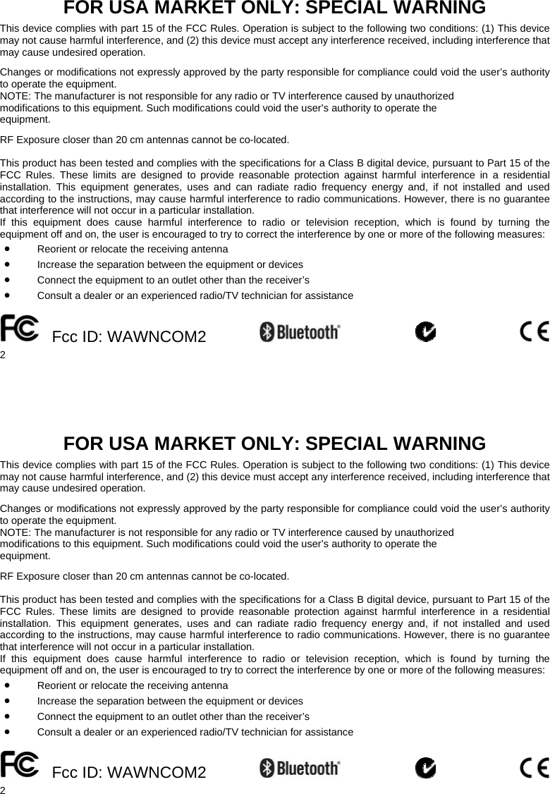    2 FOR USA MARKET ONLY: SPECIAL WARNING  This device complies with part 15 of the FCC Rules. Operation is subject to the following two conditions: (1) This device may not cause harmful interference, and (2) this device must accept any interference received, including interference that may cause undesired operation.  Changes or modifications not expressly approved by the party responsible for compliance could void the user’s authority to operate the equipment. NOTE: The manufacturer is not responsible for any radio or TV interference caused by unauthorized modifications to this equipment. Such modifications could void the user’s authority to operate the equipment.  RF Exposure closer than 20 cm antennas cannot be co-located.  This product has been tested and complies with the specifications for a Class B digital device, pursuant to Part 15 of the FCC Rules. These limits are designed to provide reasonable protection against harmful interference in a residential installation. This equipment generates, uses and can radiate radio frequency energy and, if not installed and used according to the instructions, may cause harmful interference to radio communications. However, there is no guarantee that interference will not occur in a particular installation.  If this equipment does cause harmful interference to radio or television reception, which is found by turning the equipment off and on, the user is encouraged to try to correct the interference by one or more of the following measures: • Reorient or relocate the receiving antenna • Increase the separation between the equipment or devices • Connect the equipment to an outlet other than the receiver’s • Consult a dealer or an experienced radio/TV technician for assistance   Fcc ID: WAWNCOM2              2 FOR USA MARKET ONLY: SPECIAL WARNING  This device complies with part 15 of the FCC Rules. Operation is subject to the following two conditions: (1) This device may not cause harmful interference, and (2) this device must accept any interference received, including interference that may cause undesired operation.  Changes or modifications not expressly approved by the party responsible for compliance could void the user’s authority to operate the equipment. NOTE: The manufacturer is not responsible for any radio or TV interference caused by unauthorized modifications to this equipment. Such modifications could void the user’s authority to operate the equipment.  RF Exposure closer than 20 cm antennas cannot be co-located.  This product has been tested and complies with the specifications for a Class B digital device, pursuant to Part 15 of the FCC Rules. These limits are designed to provide reasonable protection against harmful interference in a residential installation. This equipment generates, uses and can radiate radio frequency energy and, if not installed and used according to the instructions, may cause harmful interference to radio communications. However, there is no guarantee that interference will not occur in a particular installation.  If this equipment does cause harmful interference to radio or television reception, which is found by turning the equipment off and on, the user is encouraged to try to correct the interference by one or more of the following measures: • Reorient or relocate the receiving antenna • Increase the separation between the equipment or devices • Connect the equipment to an outlet other than the receiver’s • Consult a dealer or an experienced radio/TV technician for assistance   Fcc ID: WAWNCOM2           