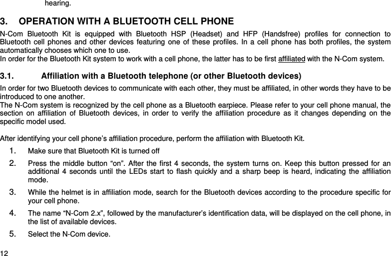    12 hearing.  3.  OPERATION WITH A BLUETOOTH CELL PHONE N-Com Bluetooth Kit is equipped with Bluetooth HSP (Headset) and HFP (Handsfree) profiles for connection to  Bluetooth cell phones and other devices featuring one of these profiles. In a cell phone has both profiles, the system automatically chooses which one to use.  In order for the Bluetooth Kit system to work with a cell phone, the latter has to be first affiliated with the N-Com system.  3.1.  Affiliation with a Bluetooth telephone (or other Bluetooth devices) In order for two Bluetooth devices to communicate with each other, they must be affiliated, in other words they have to be introduced to one another.  The N-Com system is recognized by the cell phone as a Bluetooth earpiece. Please refer to your cell phone manual, the section on affiliation of Bluetooth devices, in order to verify the affiliation procedure as it changes depending on the specific model used.  After identifying your cell phone’s affiliation procedure, perform the affiliation with Bluetooth Kit. 1.  Make sure that Bluetooth Kit is turned off 2.  Press the middle button “on”. After the first 4 seconds, the system turns on. Keep this button pressed for an additional 4 seconds until the LEDs start to flash quickly and a sharp beep is heard, indicating the affiliation mode.  3.  While the helmet is in affiliation mode, search for the Bluetooth devices according to the procedure specific for your cell phone.  4.  The name “N-Com 2.x”, followed by the manufacturer’s identification data, will be displayed on the cell phone, in the list of available devices.  5.  Select the N-Com device. 