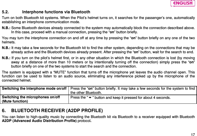    17 5.2.  Interphone functions via Bluetooth  Turn on both Bluetooth kit systems. When the Pilot’s helmet turns on, it searches for the passenger’s one, automatically establishing an interphone communication mode.  N.B.: Some Bluetooth devices already connected to the system may automatically block the connection described above. In this case, proceed with a manual connection, pressing the “on” button briefly.  You may turn the interphone connection on and off at any time by pressing the “on” button briefly on any one of the two helmets.  N.B.: It may take a few seconds for the Bluetooth kit to find the other system, depending on the connections that may be already active and the Bluetooth devices already present. After pressing the “on” button, wait for the search to end.  N.B.: If you turn on the pilot’s helmet first, or in any other situation in which the Bluetooth connection is lost (by moving away at a distance of more than 10 meters or by intentionally turning off the connection) simply press the “on” button briefly on one of the two systems to start the search and the connection.  The system is equipped with a “MUTE” function that turns off the microphone yet leaves the audio channel open. This function can be used to listen to an audio source, eliminating any interference picked up by the microphone of the connected helmet.   Switching the interphone mode on/off  Press the “on” button briefly. It may take a few seconds for the system to find the other Bluetooth.  Switching the microphones on/off (Mute function) Press the “” button and keep it pressed for about 4 seconds.  6.  BLUETOOTH RECEIVER (A2DP PROFILE) You can listen to high-quality music by connecting the Bluetooth kit via Bluetooth to a receiver equipped with Bluetooth A2DP (Advanced Audio Distribution Profile) protocol.   