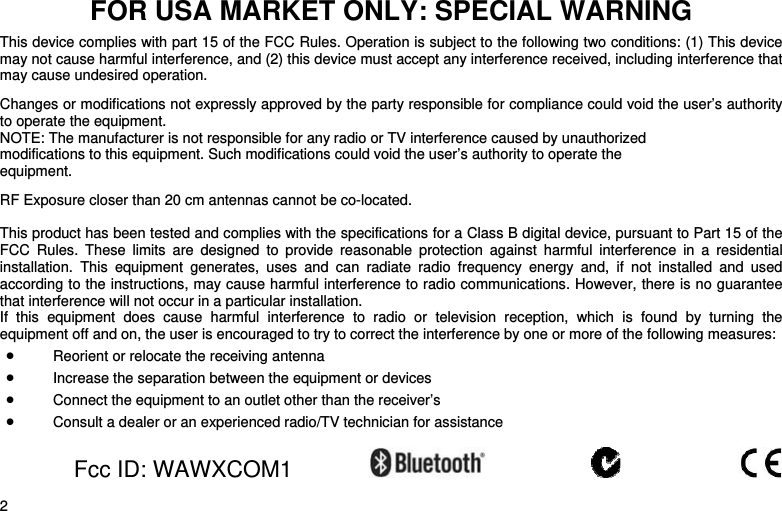    2 FOR USA MARKET ONLY: SPECIAL WARNING  This device complies with part 15 of the FCC Rules. Operation is subject to the following two conditions: (1) This device may not cause harmful interference, and (2) this device must accept any interference received, including interference that may cause undesired operation.  Changes or modifications not expressly approved by the party responsible for compliance could void the user’s authority to operate the equipment. NOTE: The manufacturer is not responsible for any radio or TV interference caused by unauthorized modifications to this equipment. Such modifications could void the user’s authority to operate the equipment.  RF Exposure closer than 20 cm antennas cannot be co-located.  This product has been tested and complies with the specifications for a Class B digital device, pursuant to Part 15 of the FCC Rules. These limits are designed to provide reasonable protection against harmful interference in a residential installation. This equipment generates, uses and can radiate radio frequency energy and, if not installed and used according to the instructions, may cause harmful interference to radio communications. However, there is no guarantee that interference will not occur in a particular installation.  If this equipment does cause harmful interference to radio or television reception, which is found by turning the equipment off and on, the user is encouraged to try to correct the interference by one or more of the following measures: • Reorient or relocate the receiving antenna • Increase the separation between the equipment or devices • Connect the equipment to an outlet other than the receiver’s • Consult a dealer or an experienced radio/TV technician for assistance   Fcc ID: WAWXCOM1          