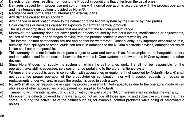    28  a)  Defects or damages resulting from using the Product in conditions that differ from the usual ones. b)  Damages caused by improper use not conforming with normal operation in accordance with the product operating and maintenance instructions provided by Nolan®. c)  Negligence and normal wear of internal and external parts. d)  Any damage caused by an accident; e)  Any change or modification made to the helmet or to the N-com system by the user or by third parties. f)  Color changes or damages caused by exposure to harmful chemical products. g)  The use of incompatible accessories that are not part of the N-Com product range. h)  Moreover, the warranty does not cover product defects caused by fortuitous events, modifications or adjustments, causes of force majeur or damages deriving from the product coming in contact with liquids. i)  The internal helmet components are not and cannot be waterproof. Consequently, any improper exposure to rain, humidity, food spillages or other liquids can result in damages to the N-Com electronic devices, damages for which Nolan shall not be responsible. j)  This warranty does not include those parts subject to wear and tear such as, for example, the rechargeable battery and the cables used for connection between the various N-Com systems or between the N-Com systems and other devices. k)  Since Nolan® does not supply the system on which the cell phones work, it shall not be responsible for the operation, availability, coverage, services or range pertaining to the aforementioned system. l)  Whenever the product is used in conjunction with accessories or equipment not supplied by Nolan®, Nolan® shall not guarantee proper operation of the product/device combination, nor will it accept requests for repairs or replacements under warranty in case the product is used in such a way. m)  Nolan® shall not be responsible in case the product presents limited capabilities due to the operating mode of cell phones or of other accessories or equipment not supplied by Nolan®. n)  Tampering with the internal electronic card or with other parts of the N-Com system shall invalidate the warranty. o)  Moreover, the defects covered by this warranty do not include all those specific and subjective situations that may come up during the active use of the helmet such as, for example, comfort problems while riding or aerodynamic noises. 