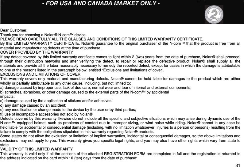  31  - FOR USA AND CANADA MARKET ONLY -                          Dear Customer, Thank you for choosing a Nolan® N-com™ device. PLEASE READ CAREFULLY ALL THE CLAUSES AND CONDITIONS OF THIS LIMITED WARRANTY CERTIFICATE. By this LIMITED WARRANTY CERTIFICATE, Nolan® guarantee to the original purchaser of the N-com™ that the product is free from all material and manufacturing defects at the time of purchase. COVER PROVIDED BY THE WARRANTY If any defect covered by this limited warranty certificate comes to light within 2 (two) years from the date of purchase, Nolan® shall proceed, through their distribution networks and after verifying the defect, to repair or replace the defective product. Nolan® shall supply all the materials and provide all the labor reasonably necessary to remedy the reported defect, except for cases in which the damage is attributable to one of the reasons listed in the paragraph below, entitled “Exclusions and limitations of cover”. EXCLUSIONS AND LIMITATIONS OF COVER This warranty covers only material and manufacturing defects. Nolan® cannot be held liable for damages to the product which are either wholly or partially attributable to any other cause, including, but not limited to:  a) damage caused by improper use, lack of due care, normal wear and tear of internal and external components; b) scratches, abrasions, or other damage caused to the external parts of the N-com™ by accidental impacts; c) damage caused by the application of stickers and/or adhesives; d) any damage caused by an accident; e) any modification or change made to the device by the user or by third parties; fl) use of incompatible accessories not sold by Nolan®. Defects covered by this warranty likewise do not include all the specific and subjective situations which may arise during dynamic use of the N-com™ equipped helmet, such as problems of comfort due to improper sizing, or wind noise while riding. Nolan® cannot in any case be held liable for accidental or consequential damage (including, with no limitation whatsoever, injuries to a person or persons) resulting from the failure to comply with the obligations stipulated in this warranty regarding Nolan® products. Some states do not allow the exclusion or limitation of implied warranties, incidental or consequential damages, so the above limitations and exclusions may not apply to you. This warranty gives you specific legal rights, and you may also have other rights which vary from state to state VALIDITY OF THIS LIMITED WARRANTY This warranty is valid only if all the sections of the attached REGISTRATION FORM are completed in full and the registration is returned to the address indicated on the card within 10 (ten) days from the date of purchase: 