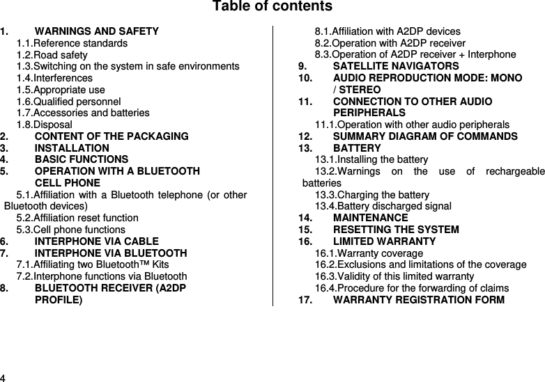  4 Table of contents  1. WARNINGS AND SAFETY 1.1.Reference standards 1.2.Road safety 1.3.Switching on the system in safe environments 1.4.Interferences 1.5.Appropriate use 1.6.Qualified personnel 1.7.Accessories and batteries 1.8.Disposal 2. CONTENT OF THE PACKAGING 3. INSTALLATION 4. BASIC FUNCTIONS 5. OPERATION WITH A BLUETOOTH CELL PHONE 5.1.Affiliation with a Bluetooth telephone (or other Bluetooth devices) 5.2.Affiliation reset function 5.3.Cell phone functions 6. INTERPHONE VIA CABLE 7. INTERPHONE VIA BLUETOOTH 7.1.Affiliating two Bluetooth™ Kits 7.2.Interphone functions via Bluetooth 8. BLUETOOTH RECEIVER (A2DP PROFILE) 8.1.Affiliation with A2DP devices 8.2.Operation with A2DP receiver 8.3.Operation of A2DP receiver + Interphone 9. SATELLITE NAVIGATORS 10. AUDIO REPRODUCTION MODE: MONO / STEREO 11. CONNECTION TO OTHER AUDIO PERIPHERALS 11.1.Operation with other audio peripherals 12. SUMMARY DIAGRAM OF COMMANDS 13. BATTERY 13.1.Installing the battery 13.2.Warnings on the use of rechargeable batteries 13.3.Charging the battery 13.4.Battery discharged signal 14. MAINTENANCE 15. RESETTING THE SYSTEM 16. LIMITED WARRANTY 16.1.Warranty coverage 16.2.Exclusions and limitations of the coverage 16.3.Validity of this limited warranty 16.4.Procedure for the forwarding of claims 17. WARRANTY REGISTRATION FORM   