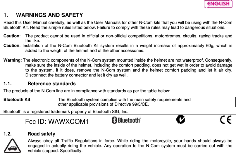     1.   WARNINGS AND SAFETY Read this User Manual carefully, as well as the User Manuals for other N-Com kits that you will be using with the N-Com Bluetooth Kit. Read the simple rules listed below. Failure to comply with these rules may lead to dangerous situations.  Caution:  The product cannot be used in official or non-official competitions, motordromes, circuits, racing tracks and the like. Caution: Installation of the N-Com Bluetooth Kit system results in a weight increase of approximately 60g, which is added to the weight of the helmet and of the other accessories.  Warning: The electronic components of the N-Com system mounted inside the helmet are not waterproof. Consequently, make sure the inside of the helmet, including the comfort padding, does not get wet in order to avoid damage to the system. If it does, remove the N-Com system and the helmet comfort padding and let it air dry. Disconnect the battery connector and let it dry as well.  1.1. Reference standards The products of the N-Com line are in compliance with standards as per the table below:  Bluetooth Kit  The Bluetooth system complies with the main safety requirements and other applicable provisions of Directive 99/5/CE.  Bluetooth is a registered trademark property of Bluetooth SIG, Inc.  Fcc ID: WAWXCOM1            1.2. Road safety  Always obey all Traffic Regulations in force. While riding the motorcycle, your hands should always be engaged in actually riding the vehicle. Any operation to the N-Com system must be carried out with the vehicle stopped. Specifically: 