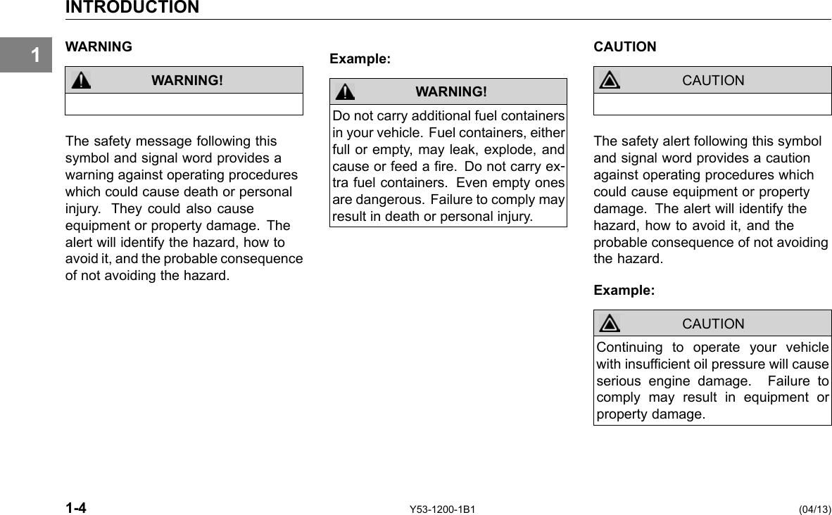 INTRODUCTION 1 WARNING CAUTION Example: WARNING! The safety message following this symbol and signal word provides a warning against operating procedures which could cause death or personal injury. They could also cause equipment or property damage. The alert will identify the hazard, how to avoid it, and the probable consequence of not avoiding the hazard. WARNING! Do not carry additional fuel containers in your vehicle. Fuel containers, either full or empty, may leak, explode, and cause or feed a re. Do not carry ex-tra fuel containers. Even empty ones are dangerous. Failure to comply may result in death or personal injury. CAUTION The safety alert following this symbol and signal word provides a caution against operating procedures which could cause equipment or property damage. The alert will identify the hazard, how to avoid it, and the probable consequence of not avoiding the hazard. Example: CAUTION Continuing to operate your vehicle with insufcient oil pressure will cause serious engine damage. Failure to comply may result in equipment or property damage. 1-4 Y53-1200-1B1 (04/13) 