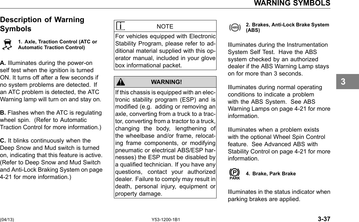 WARNING SYMBOLS Description of Warning Symbols 1. Axle, Traction Control (ATC orAutomatic Traction Control) A. Illuminates during the power-on self test when the ignition is turned ON. It turns off after a few seconds if no system problems are detected. If an ATC problem is detected, the ATC Warning lamp will turn on and stay on. B. Flashes when the ATC is regulating wheel spin. (Refer to Automatic Traction Control for more information.) C. It blinks continuously when the Deep Snow and Mud switch is turned on, indicating that this feature is active. (Refer to Deep Snow and Mud Switch and Anti-Lock Braking System on page 4-21 for more information.) NOTE For vehicles equipped with Electronic Stability Program, please refer to ad-ditional material supplied with this op-erator manual, included in your glove box informational packet. WARNING! If this chassis is equipped with an elec-tronic stability program (ESP) and is modied (e.g. adding or removing an axle, converting from a truck to a trac-tor, converting from a tractor to a truck, changing the body, lengthening of the wheelbase and/or frame, relocat-ing frame components, or modifying pneumatic or electrical ABS/ESP har-nesses) the ESP must be disabled by a qualied technician. If you have any questions, contact your authorized dealer. Failure to comply may result in death, personal injury, equipment or property damage. 2. Brakes, Anti-Lock Brake System(ABS) Illuminates during the Instrumentation System Self Test. Have the ABS system checked by an authorized dealer if the ABS Warning Lamp stays on for more than 3 seconds. Illuminates during normal operating conditions to indicate a problem with the ABS System. See ABS Warning Lamps on page 4-21 for more information. Illuminates when a problem exists with the optional Wheel Spin Control feature. See Advanced ABS with Stability Control on page 4-21 for more information. 4. Brake, Park Brake Illuminates in the status indicator when parking brakes are applied. 3 (04/13) Y53-1200-1B1 3-37 