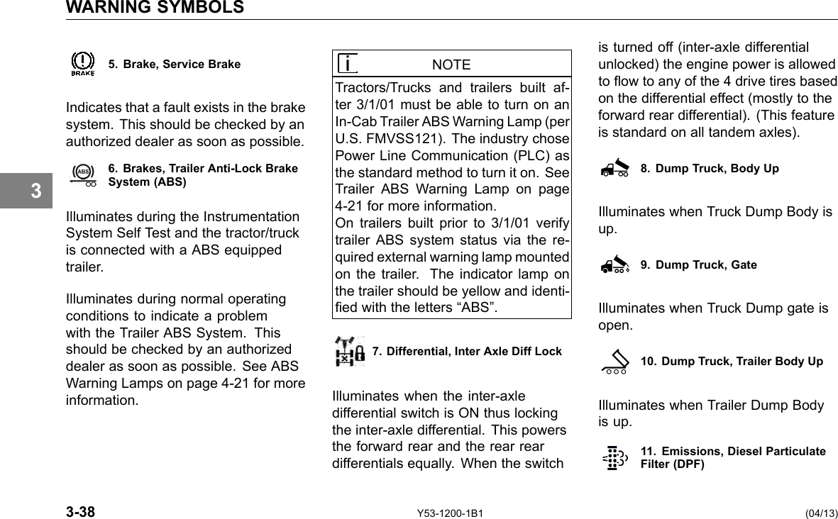 WARNING SYMBOLS 3 5. Brake, Service Brake Indicates that a fault exists in the brake system. This should be checked by an authorized dealer as soon as possible. 6. Brakes, Trailer Anti-Lock Brake System (ABS) Illuminates during the Instrumentation System Self Test and the tractor/truck is connected with a ABS equipped trailer. Illuminates during normal operating conditions to indicate a problem with the Trailer ABS System. This should be checked by an authorized dealer as soon as possible. See ABS Warning Lamps on page 4-21 for more information. NOTE Tractors/Trucks and trailers built af-ter 3/1/01 must be able to turn on an In-Cab Trailer ABS Warning Lamp (per U.S. FMVSS121). The industry chose Power Line Communication (PLC) as the standard method to turn it on. See Trailer ABS Warning Lamp on page 4-21 for more information. On trailers built prior to 3/1/01 verify trailer ABS system status via the re-quired external warning lamp mounted on the trailer. The indicator lamp on the trailer should be yellow and identi-ed with the letters “ABS”. 7. Differential, Inter Axle Diff Lock Illuminates when the inter-axle differential switch is ON thus locking the inter-axle differential. This powers the forward rear and the rear rear differentials equally. When the switch is turned off (inter-axle differential unlocked) the engine power is allowed to ow to any of the 4 drive tires based on the differential effect (mostly to the forward rear differential). (This feature is standard on all tandem axles). 8. Dump Truck, Body Up Illuminates when Truck Dump Body is up. 9. Dump Truck, Gate Illuminates when Truck Dump gate is open. 10. Dump Truck, Trailer Body Up Illuminates when Trailer Dump Body is up. 11. Emissions, Diesel Particulate Filter (DPF) 3-38 Y53-1200-1B1 (04/13) 