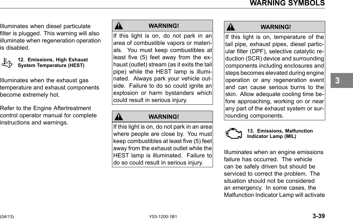 WARNING SYMBOLS Illuminates when diesel particulate lter is plugged. This warning will also illuminate when regeneration operation is disabled. 12. Emissions, High ExhaustSystem Temperature (HEST) Illuminates when the exhaust gas temperature and exhaust components become extremely hot. Refer to the Engine Aftertreatment control operator manual for complete instructions and warnings. WARNING! If this light is on, do not park in an area of combustible vapors or materi-als. You must keep combustibles at least ve (5) feet away from the ex-haust (outlet) stream (as it exits the tail pipe) while the HEST lamp is illumi-nated. Always park your vehicle out-side. Failure to do so could ignite an explosion or harm bystanders which could result in serious injury. If this light is on, do not park in an area where people are close by. You must keep combustibles at least ve (5) feet away from the exhaust outlet while the HEST lamp is illuminated. Failure to do so could result in serious injury. WARNING! If this light is on, temperature of the tail pipe, exhaust pipes, diesel partic-ular lter (DPF), selective catalytic re-duction (SCR) device and surrounding components including enclosures and steps becomes elevated during engine operation or any regeneration event and can cause serious burns to the skin. Allow adequate cooling time be-fore approaching, working on or near any part of the exhaust system or sur-rounding components. WARNING! 13. Emissions, Malfunction Indicator Lamp (MIL) Illuminates when an engine emissions failure has occurred. The vehicle can be safely driven but should be serviced to correct the problem. The situation should not be considered an emergency. In some cases, the Malfunction Indicator Lamp will activate 3 (04/13) Y53-1200-1B1 3-39 