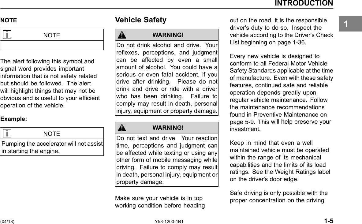 INTRODUCTION 1NOTE NOTE The alert following this symbol and signal word provides important information that is not safety related but should be followed. The alert will highlight things that may not be obvious and is useful to your efcient operation of the vehicle. Example: NOTE Pumping the accelerator will not assist in starting the engine. Vehicle Safety WARNING! Do not drink alcohol and drive. Your reexes, perceptions, and judgment can be affected by even a small amount of alcohol. You could have a serious or even fatal accident, if you drive after drinking. Please do not drink and drive or ride with a driver who has been drinking. Failure to comply may result in death, personal injury, equipment or property damage. Do not text and drive. Your reaction time, perceptions and judgment can be affected while texting or using any other form of mobile messaging while driving. Failure to comply may result in death, personal injury, equipment or property damage. WARNING! Make sure your vehicle is in top working condition before heading out on the road, it is the responsible driver&apos;s duty to do so. Inspect the vehicle according to the Driver&apos;s Check List beginning on page 1-36. Every new vehicle is designed to conform to all Federal Motor Vehicle Safety Standards applicable at the time of manufacture. Even with these safety features, continued safe and reliable operation depends greatly upon regular vehicle maintenance. Follow the maintenance recommendations found in Preventive Maintenance on page 5-9. This will help preserve your investment. Keep in mind that even a well maintained vehicle must be operated within the range of its mechanical capabilities and the limits of its load ratings. See the Weight Ratings label on the driver&apos;s door edge. Safe driving is only possible with the proper concentration on the driving (04/13) Y53-1200-1B1 1-5 