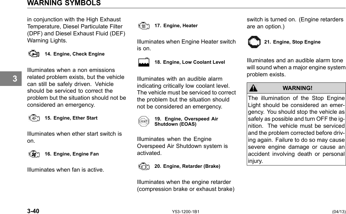 WARNING SYMBOLS 3 in conjunction with the High Exhaust Temperature, Diesel Particulate Filter (DPF) and Diesel Exhaust Fluid (DEF) Warning Lights. 14. Engine, Check Engine Illuminates when a non emissions related problem exists, but the vehicle can still be safely driven. Vehicle should be serviced to correct the problem but the situation should not be considered an emergency. 15. Engine, Ether Start Illuminates when ether start switch is on. 16. Engine, Engine Fan Illuminates when fan is active. 17. Engine, Heater Illuminates when Engine Heater switch is on. 18. Engine, Low Coolant Level Illuminates with an audible alarm indicating critically low coolant level. The vehicle must be serviced to correct the problem but the situation should not be considered an emergency. 19. Engine, Overspeed AirShutdown (EOAS) Illuminates when the Engine Overspeed Air Shutdown system is activated. 20. Engine, Retarder (Brake) Illuminates when the engine retarder (compression brake or exhaust brake) switch is turned on. (Engine retarders are an option.) 21. Engine, Stop Engine Illuminates and an audible alarm tone will sound when a major engine system problem exists. WARNING! The illumination of the Stop Engine Light should be considered an emer-gency. You should stop the vehicle as safely as possible and turn OFF the ig-nition. The vehicle must be serviced and the problem corrected before driv-ing again. Failure to do so may cause severe engine damage or cause an accident involving death or personal injury. 3-40 Y53-1200-1B1 (04/13) 