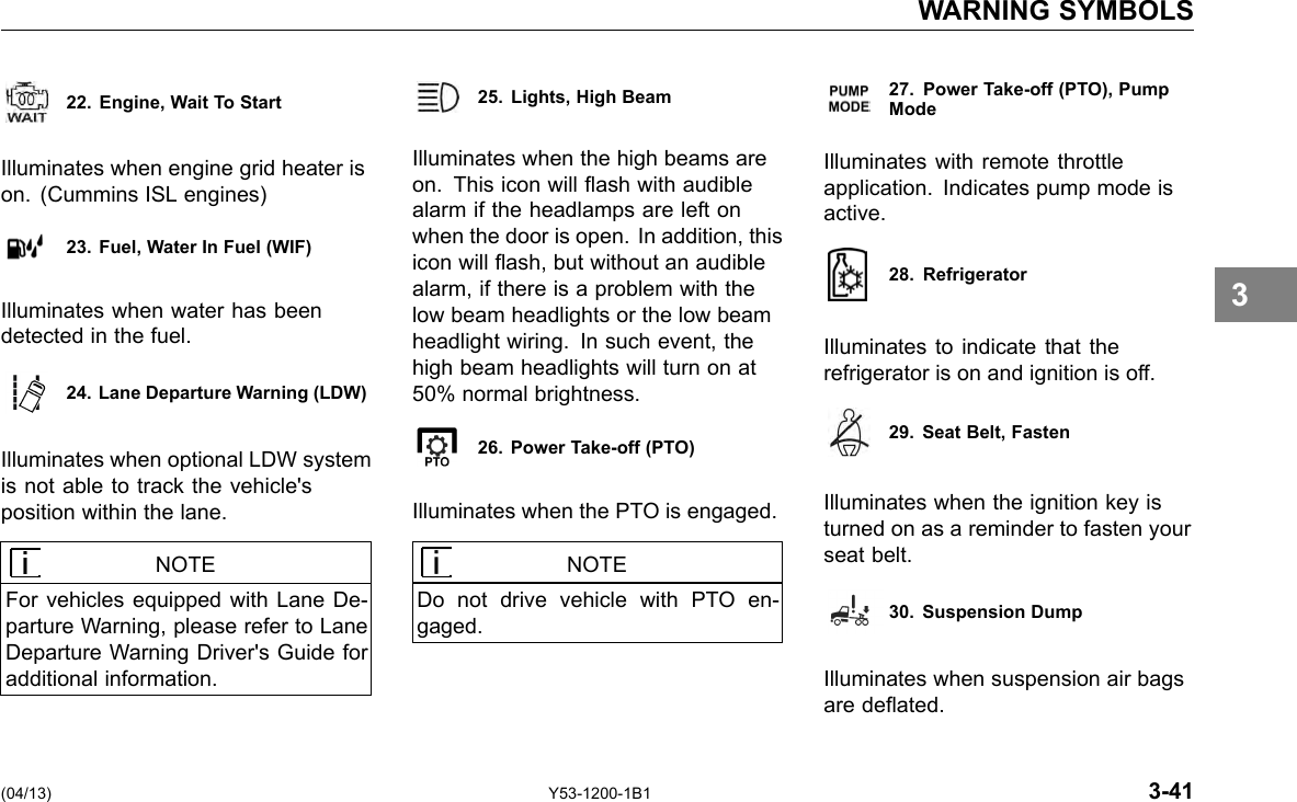 WARNING SYMBOLS 22. Engine, Wait To Start Illuminates when engine grid heater is on. (Cummins ISL engines) 23. Fuel, Water In Fuel (WIF) Illuminates when water has been detected in the fuel. 24. Lane Departure Warning (LDW) Illuminates when optional LDW system is not able to track the vehicle&apos;s position within the lane. NOTE For vehicles equipped with Lane De-parture Warning, please refer to Lane Departure Warning Driver&apos;s Guide for additional information. 25. Lights, High Beam Illuminates when the high beams are on. This icon will ash with audible alarm if the headlamps are left on when the door is open. In addition, this icon will ash, but without an audible alarm, if there is a problem with the low beam headlights or the low beam headlight wiring. In such event, the high beam headlights will turn on at 50% normal brightness. 26. Power Take-off (PTO) Illuminates when the PTO is engaged. NOTE Do not drive vehicle with PTO en-gaged. 27. Power Take-off (PTO), PumpMode Illuminates with remote throttle application. Indicates pump mode is active. 28. Refrigerator Illuminates to indicate that the refrigerator is on and ignition is off. 29. Seat Belt, Fasten Illuminates when the ignition key is turned on as a reminder to fasten your seat belt. 30. Suspension Dump Illuminates when suspension air bags are deated. 3 (04/13) Y53-1200-1B1 3-41 